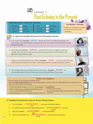 Reflect on Grammar
PassiveVoice inThe Present PerfectTense
Use the Present Perfect Passive to describe something that was done in the past, especially when you might not know
when or by whom the action was done.
- Anne Frank’s diary has been published in 30 languages.
- Martin Luther King Jr., and Nelson Mandela have been
honored with the Nobel Peace Prize.
-The iPad has been considered Apple’s greatest invention.
Contractions:
- I’ve been given an iPad.
- He’s been portrayed as the symbolical leader of African-
Americans.
Lesson  2
PastEchoinginthePresent
2.	 Listen and complete with verbs from the previous exercise.
1.	 Match the verbs (a - f) with their synonyms.
3.	 Complete the statements using the Present Perfect Passive.
a.	 The Civil Rights to protect individuals’ freedom.
b.	 The ideal of giving everybody equal opportunities for years.
c.	 High-tech gadgets to education lately.
d.	 There are few leaders who as benefactors of humanity.
a.	 thought quoted d.	 used considered
b.	 cited created e.	 invented applied
c.	 printed portrayed f.	 described published
d.	 The Civil Rights Movement leader, Martin Luther King Jr., has been as
the symbolic leader of African-Americans. He won the Nobel Peace Prize in 1964.
c.	 Apple’s current CEO (Chief Executive Officer) has been as saying, “the iPad is the
most important thing we’ve ever done,” when asked about his company’s greatest invention.
b.	 Nelson Mandela has been a symbol of the human struggle for justice and
equality. He was an anti-apartheid activist who became president in the first democratic
elections in South Africa in 1994.
a.	 Anne Frank’s diary has been all over the world in 30 different languages. Her
literary legacy has helped people understand the terror and anguish of the Holocaust through
the eyes of a child.
Vocabulary Strategy
Relate new language to concepts
already known to memorize
vocabulary.
published
create
consider
apply
portray
a
50
b
considered
quoted
described
have been created
has been considered
have been applied
have been portrayed
e
f
d
c
VP5 U4.indd 50 23/03/2016 08:41:59 a.m.
 
