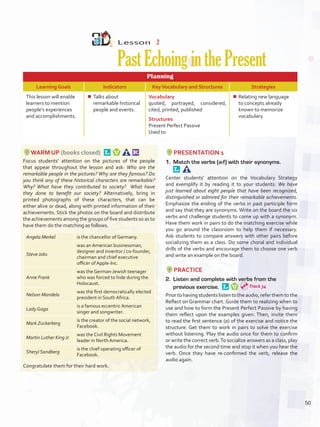 Lesson  2
PastEchoinginthePresent
Planning
Learning Goals Indicators KeyVocabulary and Structures Strategies
This lesson will enable
learners to mention
people’s experiences
and accomplishments.
¾¾ Talks about
remarkable historical
people and events.
Vocabulary
quoted, portrayed, considered,
cited, printed, published
Structures
Present Perfect Passive
Used to
¾¾ Relating new language
to concepts already
known to memorize
vocabulary
WARM UP (books closed) 
Focus students’ attention on the pictures of the people
that appear throughout the lesson and ask: Who are the
remarkable people in the pictures? Why are they famous? Do
you think any of these historical characters are remarkable?
Why? What have they contributed to society? What have
they done to benefit our society? Alternatively, bring in
printed photographs of these characters, that can be
either alive or dead, along with printed information of their
achievements. Stick the photos on the board and distribute
the achievements among the groups of five students so as to
have them do the matching as follows.
Angela Merkel is the chancellor of Germany.
Steve Jobs
was an American businessman,
designer and inventor / co-founder,
chairman and chief executive
officer of Apple-Inc.
Anne Frank
was the German-Jewish teenager
who was forced to hide during the
Holocaust.
Nelson Mandela
was the first democratically elected
president in South Africa.
Lady Gaga
is a famous eccentric American
singer and songwriter.
Mark Zuckerberg
is the creator of the social network,
Facebook.
Martin Luther King Jr.
was the Civil Rights Movement
leader in North America.
Sheryl Sandberg
is the chief operating officer of
Facebook.
Congratulate them for their hard work.
PRESENTATION 1
1.	 Match the verbs (a-f) with their synonyms. 
Center students’ attention on the Vocabulary Strategy
and exemplify it by reading it to your students: We have
just learned about eight people that have been recognized,
distinguished or admired for their remarkable achievements.
Emphasize the ending of the verbs in past participle form
and say that they are synonyms. Write on the board the six
verbs and challenge students to come up with a synonym.
Have them work in pairs to do the matching exercise while
you go around the classroom to help them if necessary.
Ask students to compare answers with other pairs before
socializing them as a class. Do some choral and individual
drills of the verbs and encourage them to choose one verb
and write an example on the board.
PRACTICE
2.	 Listen and complete with verbs from the
previous exercise. 
Prior to having students listen to the audio, refer them to the
Reflect on Grammar chart. Guide them to realizing when to
use and how to form the Present Perfect Passive by having
them reflect upon the examples given. Then, invite them
to read the first sentence (a) of the exercise and notice the
structure. Get them to work in pairs to solve the exercise
without listening. Play the audio once for them to confirm
or write the correct verb.To socialize answers as a class, play
the audio for the second time and stop it when you hear the
verb. Once they have re-confirmed the verb, release the
audio again.
Track 34
50
U4_VP5IngGuideCol2012.indd 50 8/10/16 14:58
 