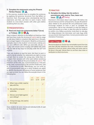 3.	 Complete the statements using the Present
Perfect Passive. 
In this exercise, students have to complete the sentences
by applying the grammar structures from the Reflect on
Grammar chart. Encourage some volunteers to read the
statements and then, ask them to work in pairs. Invite
students to cross-check answers with other pairs before
socializing them as a class.
PRESENTATION 2
4.	 Read and check the statements below T (true)
or F (false). 
Direct students’ attention to the Reflect on Grammar chart
and have them study the structure of used to and its usage
(to talk about habits or situations that were true in the past,
but no longer happen in the present). Model by writing some
examples close to the students’ environment, making sure
you use a different color (When you were little, did you use
to play with remote-control cars/play with lifelike baby dolls/
ride your bike all day long/ run and play under the rain? and
so forth).
Then, ask students to read the texts. Get them to work in
pairs to decide whether the statements are right or wrong
and ask them to correct the wrong ones. Invite them to
compare their answers with other pairs before socializing
them as a class. Work on the pronunciation of used to: The
base form of the verb, use, is pronounced /ju:z/; in the past
tense, used, is pronounced /ju:zd/; and the modal verb, used
to, is pronounced /ju:st∂/. Alternatively, you can come up
with a pronunciation exercise in which students are asked
to identify the phonetic differences of some sentences that
are read out loud.You can follow the example shown in the
following box.
use
/ju:z/
used
/ju:zd/
used to
/ju:st∂/
a.	 When I was a child, I used to
play with fire.
✔
b.	 We used the computer
yesterday.
✔
c.	 Did you use to fight against
your siblings?
✔
d.	 A long time ago, she used to
be a singer.
✔
Have students do some choral and individual drills of used
to. Praise them for their effort.
PRACTICE
5.	 Complete the dialog. Use the verbs in
parentheses with used to. Then, listen and
check. 
Brainstorm information about Lady Gaga’s life before she
became famous and her achievements. Accept all students’
ideas related to her personal life and professional career.
Encourage students to work in pairs to complete the
conversation. Call on two volunteers to read the dialog to
check the answers as a class, or play the audio for students
to confirm. As a follow-up activity, invite them to role-play
the dialog between the interviewer and Lady Gaga while
you go around, listening to them.Correct pronunciation and
intonation if necessary.
 Project Stage 2  
Remind students to choose two remarkable events from the
past that call their attention the most. Invite them to write
questions to find out what is done today and what used to
be done in the past. Advise them to use their class notes or
textbooks to check structures.
Track 35
51
U4_VP5IngGuideCol2012.indd 51 8/10/16 14:58
 