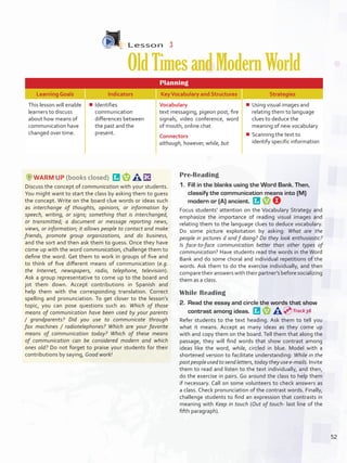 Lesson  3
OldTimesandModernWorld
Planning
Learning Goals Indicators KeyVocabulary and Structures Strategies
This lesson will enable
learners to discuss
about how means of
communication have
changed over time.
¾¾ Identifies
communication
differences between
the past and the
present.
Vocabulary
text messaging, pigeon post, fire
signals, video conference, word
of mouth, online chat
Connectors
although, however, while, but
¾¾ Using visual images and
relating them to language
clues to deduce the
meaning of new vocabulary
¾¾ Scanning the text to
identify specific information
WARM UP (books closed) 
Discuss the concept of communication with your students.
You might want to start the class by asking them to guess
the concept. Write on the board clue words or ideas such
as interchange of thoughts, opinions, or information by
speech, writing, or signs; something that is interchanged,
or transmitted; a document or message reporting news,
views, or information; it allows people to contact and make
friends, promote group organizations, and do business,
and the sort and then ask them to guess. Once they have
come up with the word communication, challenge them to
define the word. Get them to work in groups of five and
to think of five different means of communication (e.g.
the Internet, newspapers, radio, telephone, television).
Ask a group representative to come up to the board and
jot them down. Accept contributions in Spanish and
help them with the corresponding translation. Correct
spelling and pronunciation. To get closer to the lesson’s
topic, you can pose questions such as: Which of those
means of communication have been used by your parents
/ grandparents? Did you use to communicate through
fax machines / radiotelephones? Which are your favorite
means of communication today? Which of these means
of communication can be considered modern and which
ones old? Do not forget to praise your students for their
contributions by saying, Good work!
Pre-Reading
1.	 Fill in the blanks using the Word Bank. Then,
classify the communication means into (M)
modern or (A) ancient. 
Focus students’ attention on the Vocabulary Strategy and
emphasize the importance of reading visual images and
relating them to the language clues to deduce vocabulary.
Do some picture exploitation by asking: What are the
people in pictures d and f doing? Do they look enthusiastic?
Is face-to-face communication better than other types of
communication? Have students read the words in the Word
Bank and do some choral and individual repetitions of the
words. Ask them to do the exercise individually, and then
compare their answers with their partner’s before socializing
them as a class.
While Reading
2.	 Read the essay and circle the words that show
contrast among ideas. 
Refer students to the text heading. Ask them to tell you
what it means. Accept as many ideas as they come up
with and copy them on the board. Tell them that along the
passage, they will find words that show contrast among
ideas like the word, while, circled in blue. Model with a
shortened version to facilitate understanding: While in the
past people used to send letters, today they use e-mails. Invite
them to read and listen to the text individually, and then,
do the exercise in pairs. Go around the class to help them
if necessary. Call on some volunteers to check answers as
a class. Check pronunciation of the contrast words. Finally,
challenge students to find an expression that contrasts in
meaning with Keep in touch (Out of touch- last line of the
fifth paragraph).
Track 36
52
U4_VP5IngGuideCol2012.indd 52 8/10/16 14:58
 