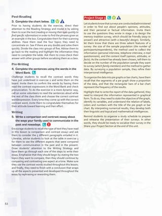 Post-Reading
3.	 Complete the chart below. 
Prior to having students do the exercise, direct their
attention to the Reading Strategy and model it by asking
them to scan the text (reading or moving their eyes quickly to
find specific information) in order to find the phrases given as
an example in the box.Congratulate them for their scanning
abilities. Have them read the four topics they need to
concentrate on. See if there are any doubts and solve them
quickly. Divide the class into groups of five. Advise them to
go back to the reading and highlight the information they
need to complete the table. Ask them to cross-check their
answer with other groups before socializing them as a class.
Pre-Writing
4.	 Complete the sentences using the words in the
Word Bank. 
Challenge students to recall the contrast words they
have just underlined in exercise 2 and write them on the
board. Invite them to confirm the words by having them
read the contrast expressions in the Word Bank and check
pronunciation. To do the exercise in a more dynamic way,
call on some volunteers to read the sentences aloud while
the rest of the class think and choose the correct contrast
word/expression. Every time they come up with the correct
contrast word, invite them to congratulate themselves for
their attitude toward learning and their effort.
Writing
5.	 Write a comparison and contrast essay about
the ways your family used to communicate in the
past and nowadays. 
Encourage students to recall the type of text they have read
in this lesson (a comparison and contrast essay) and ask
them to consider the 5 different paragraphs entailed in it.
Likewise, advise students to look at the table in exercise 3
for them to see the different aspects that were compared
between communication in the past and in the present.
Draw students’ attention to the Writing Strategy and
have them go through each one of the steps to write their
essay. Emphasize that they should begin by stating the two
topics they want to compare; then they should continue by
comparing and contrasting one aspect at a time. Make sure
they use the contrast words studied throughout this lesson;
and finally, they need to finish with a conclusion that wraps
up all the aspects presented and developed throughout the
essay by rephrasing or rewording them.
 Project Stage 3  
Letstudentsknowthatsurveysareconducted/administered
in order to find out about people’s opinions, attitudes,
and their personal or factual information. Invite them
to use the questions they wrote in stage 2 to design the
memory tradition survey, which should be friendly (easy to
answer) and attractive (with a beautiful design). Similarly,
let them know that there are three salient features of a
survey: the size of the sample population (the number of
participants/respondents), the method used to collect the
information (personal interview, telephone interview, e-mail
questionnaire), and the content itself (opinion, attitudes, or
facts). As the content has already been chosen, tell them to
decide on the number of the population sample they want
to survey (which family members) and the method to gather
data. By surveying a population sample, they refine their
interpersonal intelligence.
To organize the data into pie graphs or bar charts, have them
recall that the segments of a pie graph show a proportion
of the data, and that the rectangular bars of a bar chart
represent the frequency of the results.
Highlight that to write the report of the data gathered, they
need to interpret the information represented in graphical
form.To do so, they need to state the objective of the graph,
identify its variables, and understand the relation of labels,
colors and numbers with the title of the pie graph or bar
chart. By interpreting numerical results, they develop both
their linguistic and logical and mathematical intelligences.
Remind students to organize a study schedule to prepare
and rehearse the presentation of their surveys. In other
words, they should be ready to socialize their survey in the
Share your Project Section at the end of this unit.
53
U4_VP5IngGuideCol2012.indd 53 3/23/16 11:47 AM
 