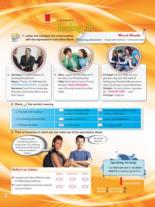 Lesson  4
Speaking Strategy
	 Use that’s for sure or no doubt
about it to express agreement.
1.	 Listen and complete the conversations
with the expressions in the Word Bank.
Breakingwith…
Organizing the
fundraising party at
school was my crowning
achievement!We raised
a lot of money for
charity.
Reflect on Values
Always Sometimes Never
¾¾ I respect and value different ways
of celebrating traditions.
¾¾ I value traditional and new ways of
communication.
2.	Check the correct meaning.
No doubt
about it.
a.	 Secretary: Congratulations on
winning the elections.
	Mayor: Thanks. It’s definitely the
in my life.
	Secretary: Sure! It’s not every day
that your community elects you as
their mayor.
b.	 Mom: I guess your brother won’t
be with us on Christmas Day.
	Sally: Don’t worry mom, I’m sure
he won’t ,
even if he only comes for a short
while.
c.	Principal: Darren, when are you
going to stop your bad habit of
texting your friends while you are in
class?You know it is prohibited here.
	 Student: I’m sorry ma’am. I promise
I’ll soon.
	 Principal: I hope so!
3.	 Think of situations in which you can make use of the expressions above.
a. To break with tradition
	 to do something similar
to what is usually done
	 to do something different from
what is usually done
b. A crowning achievement 	 a good performance 	 a great accomplishment
c. To break the habit 	 to end a habit 	 to change a habit
Gap Activity
Student A goes to page 88.
Student B goes to page 91.
• crowning achievement • break with tradition • break the habit
Word Bank
crowning achievement
54
break with tradition
break the habit
VP5 U4.indd 54 23/03/2016 08:42:04 a.m.
 