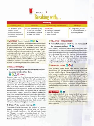 Lesson  4
Breakingwith…
Planning
Learning Goals Indicators KeyVocabulary and Structures Strategies
This lesson will guide
students to use
idioms and colloquial
expressions in informal
conversations.
¾¾ Uses informal language
to describe traditions,
achievements and how
to break bad habits.
Vocabulary
A crowning achievement
To break with tradition
To break the habit
¾¾ Using “that’s for sure”
or “no doubt about it” to
express agreement
WARM UP (books closed) 
Write the words, traditions, achievements and habits on the
board using different colors. Encourage students to think
of words related to the three issues and to write them on
the board. Accept as many words as they come up with,
correcting spelling and pronunciation if necessary. Finally,
encourage students to speak to each other by asking: Which
of these traditions do you celebrate with your families? Have
you ever celebrated an academic achievement? How do you
celebrate achievements? What bad habits do you have? What
can be done do to end a bad habit? and the sort. Congratulate
students for their eagerness to participate in class.
PRESENTATION 1
1.	 Listen and complete the conversations with the
expressions in the Word Bank. 
Divide the class into three big groups and assign each one
an idiomatic expression. Tell them they will participate in a
predicting game. Ask them to represent the individual words
of the expression, through drawings. Unlike many idiomatic
expressions, the meanings of these three idioms are rather
literal, so students will most probably come up with a precise
interpretation of the expressions.Accept their predictions and
tell them they will confirm their guesses later as the lesson
proceeds.Centrestudents’attentionontheWordBankanddo
some choral and individual repetitions to check pronunciation.
Have students describe each one of the pictures. Get them to
work in pairs and play the audio twice for them to complete
the conversations. Invite them to cross-check answers with
other pairs before socializing them as a class.
2.	 Check (✓) the correct meaning. 
Organize a thirty-second contest. Ask students to continue
working in pairs to solve the exercise while you count to
thirty. The couple that finishes first will read their choices
and if they are correct, the whole class should give them a
round of applause. If they are incorrect, continue counting
to thirty until they come up with the correct choices. Praise
them for their learning effort!
PRACTICE - APPLICATION
3.	 Think of situations in which you can make use of
the expressions above. 
Focusstudents’attentionontheSpeakingStrategyandstress
the importance of integrating idiomatic expressions into our
daily conversations to become more fluent and natural users
of the language. Stress the fact that the fixed expressions,
that’s for sure and no doubt about it, help us express
agreement, which in turn indicates that we are listening to
our partner. Invite them to talk about school achievements
and personal habits following the format given.
Reflect onValues 
Insist on being honest about their learning experience.
Highlight the fact that we cannot lie to ourselves because
we know ourselves better than anyone does. Tell them that
being honest means being genuine. Inform them about the
relevance of respecting and valuing other people’s way of
celebrating traditions and customs, especially when living
in a multicultural society. Let them know that by valuing
old and new ways of communication, we express gratitude
and pay respect to old times, knowledge and people whose
achievements have influenced many aspects of modern
societies.
Gap Activity  
Invite students to look for a partner and sit facing each
other, with a little space between them. Ask student A to
open his/her book to page 88 and student B to go to page 91.
Tell them they have to complete the passage about online
communication by using the clues given in order to ask each
other questions.
Track 37
54
U4_VP5IngGuideCol2012.indd 54 8/10/16 15:13
 