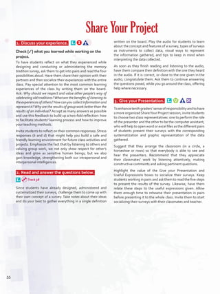  1.	Discuss your experience.  
Check (✓) what you learned while working on the
project.
To have students reflect on what they experienced while
designing and conducting or administering the memory
tradition survey, ask them to get into pairs and read the four
possibilities aloud. Have them share their opinion with their
partners and then socialize their experiences with the entire
class. Pay special attention to the most common learning
experiences of the class by writing them on the board.
Ask: Why should we respect and value other people’s way of
celebrating old traditions?What are the benefits of listening to
theexperiencesofothers?Howcanyoucollectinformationand
represent it?Why are the results of group work better than the
results of an individual? Accept as many answers as possible
and use this feedback to build up a two-fold reflection: how
to facilitate students’ learning process and how to improve
your teaching methods.
Invite students to reflect on their common responses. Stress
responses (b and d) that might help you build a safe and
friendly learning environment for future class activities and
projects. Emphasize the fact that by listening to others and
valuing group work, we not only show respect for other’s
ideas and grow as sensitive human beings, but we also
gain knowledge, strengthening both our intrapersonal and
interpersonal intelligences.
 2.	Read and answer the questions below.  
Since students have already designed, administered and
systematized their surveys, challenge them to come up with
their own concept of a survey. Take notes about their ideas
and do your best to gather everything in a single definition
written on the board. Play the audio for students to learn
about the concept and features of a survey, types of surveys
as instruments to collect data, visual ways to represent
the information gathered, and tips to keep in mind when
interpreting the data collected.
As soon as they finish reading and listening to the audio,
have them compare their definition with the one they heard
in the audio. If it is correct, or close to the one given in the
audio, congratulate them. Ask them to continue answering
the questions posed, while you go around the class, offering
help where necessary.
 3.	Give your Presentation.  
Toenhancetenthgraders’senseofresponsibilityandtohave
a more organized ShareYour Project session, invite students
to choose two class representatives: one to perform the role
of the presenter and the other to be the computer assistant,
who will help to open word or excel files as the different pairs
of students present their surveys with the corresponding
systematization and graphic representation of the data
gathered.
Suggest that they arrange the classroom (in a circle, a
horseshoe or rows) so that everybody is able to see and
hear the presenters. Recommend that they appreciate
their classmates’ work by listening attentively, making
constructive comments and asking pertinent questions.
Highlight the value of the Give your Presentation and
Useful Expressions boxes to socialize their surveys. Keep
students working in pairs and ask them to read the five steps
to present the results of the survey. Likewise, have them
relate these steps to the useful expressions given. Allow
them enough time to rehearse their presentation in pairs
before presenting it to the whole class. Invite them to start
socializing their surveys with their classmates and teacher.
Share Your Project
Track 38
55
U4_VP5IngGuideCol2012.indd 55 8/10/16 15:13
 