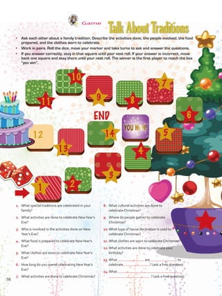 Game
•	 Ask each other about a family tradition. Describe the activities done, the people involved, the food
prepared, and the clothes worn to celebrate.
•	 Work in pairs. Roll the dice, move your marker and take turns to ask and answer the questions.
•	 If you answer correctly, stay in that square until your next roll. If your answer is incorrect, move
back one square and stay there until your next roll. The winner is the first player to reach the box
“you win”.
1.	 What special traditions are celebrated in your
family?
2.	 What activities are done to celebrate NewYear’s
Eve?
3.	 Who is involved in the activities done on New
Year’s Eve?
4.	 What food is prepared to celebrate NewYear’s
Eve?
5.	 What clothes are worn to celebrate NewYear’s
Eve?
6.	 How long do you spend celebrating NewYear’s
Eve?
7.	 What activities are done to celebrate Christmas?
8.	 What cultural activities are done to
celebrate Christmas?
9.	 Where do people gather to celebrate
Christmas?
10.	What type of house decoration is used to
celebrate Christmas?
11.	What clothes are worn to celebrate Christmas?
12.	What activities are done to celebrate your
birthday?
13.	What are to
celebrate ? (ask a free question)
14.	What
? (ask a free question)
TalkAboutTraditions
56
VP5 U4.indd 56 23/03/2016 08:42:06 a.m.
 