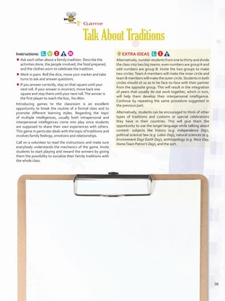 Game
TalkAboutTraditions
Instructions: 
¾¾ Ask each other about a family tradition. Describe the
activities done, the people involved, the food prepared,
and the clothes worn to celebrate the tradition.
¾¾ Work in pairs. Roll the dice, move your marker and take
turns to ask and answer questions.
¾¾ If you answer correctly, stay on that square until your
next roll. If your answer is incorrect, move back one
square and stay there until your next roll.The winner is
the first player to reach the box, YouWon.
Introducing games to the classroom is an excellent
opportunity to break the routine of a formal class and to
promote different learning styles. Regarding the topic
of multiple intelligences, usually both intrapersonal and
interpersonal intelligences come into play since students
are supposed to share their own experiences with others.
This game in particular deals with the topic of traditions and
involves family feelings, emotions and relationships.
Call on a volunteer to read the instructions and make sure
everybody understands the mechanics of the game. Invite
students to start playing and reward the winners by giving
them the possibility to socialize their family traditions with
the whole class.
EXTRA IDEAS 
Alternatively,numberstudentsfromonetothirtyanddivide
the class into two big teams: even numbers are groupA and
odd numbers are group B. Invite the two groups to make
two circles. Team A members will make the inner circle and
teamBmemberswillmaketheoutercircle.Students in both
circles should sit so as to be face-to-face with their partner
from the opposite group. This will result in the integration
of peers that usually do not work together, which in turn,
will help them develop their interpersonal intelligence.
Continue by repeating the same procedure suggested in
the previous part.
Alternatively, students can be encouraged to think of other
types of traditions and customs or special celebrations
they have in their countries. This will give them the
opportunity to use the target language while talking about
content- subjects like history (e.g. Independence Day),
political science/ law (e.g. Labor Day), natural sciences (e.g.
Environment Day/ Earth Day), anthropology (e.g. Race Day,
HomeTown Patron’s Day), and the sort.
56
U4_VP5IngGuideCol2012.indd 56 3/23/16 11:47 AM
 