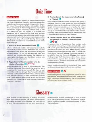 Quiz Time
 Before the test 
To emotionally prepare students for the quiz, let them know
that this activity includes the topics, learning strategies, key
vocabulary and structures studied throughout the lesson.
This means that, students who have attended the English
classes, completed all the learning activities proposed in
class and the assigned homework, will most likely be able
to succeed in the quiz. This happens to be true because
evaluations are an opportunity to show what we have
consciously internalized or learned through a study period.
Let students know that by being permanently exposed to
taking quizzes, they will gradually develop the language
skills that will enable them to become effective users of the
target language.
1.	 Match the words with their concepts. 
Call on a volunteer to read the instruction. Advise students
to individually read the words in the first column, and then
the concepts in the second one. Recommend recalling the
pictures in lesson 1 of this unit and associate them with
the words and concepts. Also, suggest that they start by
matching the ones they are sure of and then, continue with
those they are not certain about.
2.	 As you listen to the conversation, write the
missing information. 
Remind students that in order to do this exercise, they
should use the context clues given in the sentences, which
means that they need to read carefully. Tell them to bear
in mind the words and concepts they have just matched in
exercise 1. Challenge them to do it without listening to the
audio. Play the audio once for them to compare or write the
correct words. Play the audio for the second time for them
to confirm their choices.Call on some volunteers to socialize
the answers as a class.
3.	 Read and check the statements below T (true)
or F (false). 
Invite some volunteers to read the instruction and options a
to e below the text to know what to pay attention for while
reading. Recommend underlining the key words related
to each of the options that they are to label as T or F. Have
students read the passage individually and silently. Allow
enough of time for them to read and answer the exercise.
Encourage them to compare and discuss their answers with
a classmate before socializing them as a class.
4.	 Use the contrast words but, while, however
and although to complete these sentences. 
Do a quick review of the position of these contrast words
within a text. For instance, remind students that the word,
but, usually goes in between two opposite ideas and it is
preceded by a comma; the word, while, regularly goes at
the beginning of two ideas and we place a comma after
the first one; the word, however, frequently goes after a
period / full stop; and the word, although, often goes at
the beginning of the first sentence and we place a comma
between the two opposite ideas. Give them enough time to
solve the exercise, and then cross-check and discuss their
answers with a classmate.
Keep in mind that these rules are very general.These words
can be used at varying points of sentences and ideas.
 Self-Evaluation  
Insist on being honest while doing this self-evaluation about
their learning achievements regarding their ability to talk
about traditions to distinguish events that are now different
or finished, and to use contrast words.
Glossary 
Have students use the Glossary to develop dictionary
skills. Invite them to go over the words, identifying the
information provided in the Glossary. You might like to
go over the pronunciation and add some examples or
elicit them from students. Don’t forget to invite students
to do the corresponding Glossary Activities on page 96.
Bear in mind that this page corresponds to page 58 of the
Teacher’s Guide.
Track 39
57
U4_VP5IngGuideCol2012.indd 57 8/10/16 15:14
 