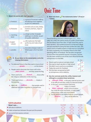 Quiz Time
Self-Evaluation
Now I can... VeryWell OK A Little
¾¾ talk about healthy lifestyles and ways to protect the environment.
¾¾ speculate about possibilities in the past.
¾¾ describe people, objects, and events by joining clauses.
Self-Evaluation
Now I can... VeryWell OK A Little
¾¾ talk about traditions.
¾¾ make comparisons between the past and the present.
¾¾ use words that express contrast.
1.	 Match the words with their concepts.
a. livestock
1. a group of musicians walking
and playing music together
as part of a celebration
b. fireworks
2. animals such as cows, sheep,
chickens and hens, kept on
a farm
c. marching
band
3. a large number of people
walking or in vehicles as part
of a public celebration
d. paper
cutouts
4. safe explosives that light
up the sky and make a loud
noise
e. parades
5. decorative designs made of
folded paper which has been
cut
4.	 Use the contrast words but, while, however and
although to complete these sentences.
a.	 in the past, Internet access used
to be difficult and slow, today it is fast and simple.
b.	 In the past, communication took time,
today it is instant.
c.	 online communication
has made life easier and faster, it might make
relationships colder and more distant.
d.	 Social networks are helpful tools to contact people.
, they can be addictive.
3.	 Read and check the statements below T (True) or
F (false).
Sheryl Sandberg was born inWashington, D.C., US in
1969. As a child, she used to study at a public school where
she was always top of her class. In high school she used to
teach aerobics. She studied economics at Harvard College
and was awarded for being the best student her class. She
used to work on health projects in India and as a consultant
for many companies, but nowadays Sheryl is the chief
operating officer of Facebook. She has been recognized
as one of the most powerful women in business, and she
has also been ranked as one of the most influential female
entrepreneurs on theWeb.
a.	 Sheryl used to study at a private school.
b.	 She used to teach aerobics in high school.
c.	 She didn’t use to work as a consultant.
d.	 Today she works for Facebook.
e.	 She has been recognized as both
an entrepreneur and a celebrity.
2.	 As you listen to the conversation, write the
missing information.
a.	 To celebrate Patron’s Day they used to have school
on the streets.
b.	 People used to decorate their doors with white
and they raised the flag.
c.	 There used to be shows after
the religious celebration in the morning.
d.	 There used to be a display in
the evening.
e.	 Many old that people used to
celebrate have been forgotten or changed now.
T F
57
c
a
e
b
d
parades
paper cutouts
livestock
fireworks
traditions
Although / While
but
While / Although
However
VP5 U4.indd 57 23/03/2016 08:42:07 a.m.
 