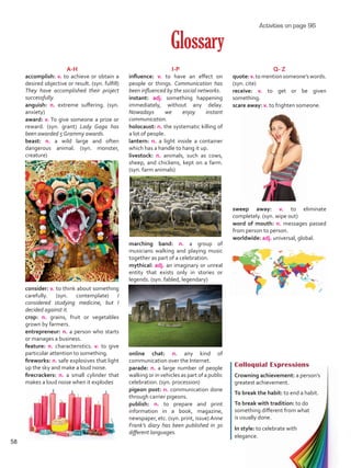 I-P
influence: v. to have an effect on
people or things. Communication has
been influenced by the social networks.
instant: adj. something happening
immediately, without any delay.
Nowadays we enjoy instant
communication.
holocaust: n. the systematic killing of
a lot of people.
lantern: n. a light inside a container
which has a handle to hang it up.
livestock: n. animals, such as cows,
sheep, and chickens, kept on a farm.
(syn. farm animals)
marching band: n. a group of
musicians walking and playing music
together as part of a celebration.
mythical: adj. an imaginary or unreal
entity that exists only in stories or
legends. (syn. fabled, legendary)
online chat: n. any kind of
communication over the Internet.
parade: n. a large number of people
walking or in vehicles as part of a public
celebration. (syn. procession)
pigeon post: n. communication done
through carrier pigeons.
publish: n. to prepare and print
information in a book, magazine,
newspaper, etc. (syn. print, issue) Anne
Frank’s diary has been published in 30
different languages.
Glossary
A-H
accomplish: v. to achieve or obtain a
desired objective or result. (syn. fulfill)
They have accomplished their project
successfully.
anguish: n. extreme suffering. (syn.
anxiety)
award: v. To give someone a prize or
reward. (syn. grant) Lady Gaga has
been awarded 5 Grammy awards.
beast: n. a wild large and often
dangerous animal. (syn. monster,
creature)
consider: v. to think about something
carefully. (syn. contemplate) I
considered studying medicine, but I
decided against it.
crop: n. grains, fruit or vegetables
grown by farmers.
entrepreneur: n. a person who starts
or manages a business.
feature: n. characteristics. v. to give
particular attention to something.
fireworks: n. safe explosives that light
up the sky and make a loud noise.
firecrackers: n. a small cylinder that
makes a loud noise when it explodes
Colloquial Expressions
Crowning achievement: a person’s
greatest achievement.
To break the habit: to end a habit.
To break with tradition: to do
something different from what
is usually done.
In style: to celebrate with
elegance.
Q- Z
quote:v.tomentionsomeone’swords.
(syn. cite)
receive: v. to get or be given
something.
scare away: v. to frighten someone.
sweep away: v. to eliminate
completely. (syn. wipe out)
word of mouth: n. messages passed
from person to person.
worldwide: adj. universal, global.
Activities on page 96
58
VP5 U4.indd 58 23/03/2016 08:42:17 a.m.
 