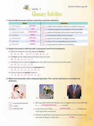 1. Unscramble the words and then match them with their definitions.
Word Definition
a. k o f i r e w s r 1. a light inside a container which has a candle to hang it up
b. p o r c 2. something happening immediately, without any delay
c. r r p n n e r e e u e t 3. explosives that light up the sky and make a loud noise
d. e t u f e a r 4. the systematic killing of a lot of people
e. s c h o o l u t a 5. a person who starts or manages a business
f. n t s t i a n 6. grains, fruits or vegetables grown by farmers
g. n r e l a n t 7. to give particular attention to something
Unit 4
GlossaryActivities
3. Match each illustration with a colloquial expression. Then, use the expressions to complete the
sentences.
1. Winning a gold medal at the Olympics was my biggest success. It was definitely
a in my life.
2. It wasn’t easy, but I finally of eating too
much sugar when I am nervous.
3. If Brazil is organizing the opening ceremony for the 2016 Olympic Games, you
know that, as always, it will be done .
crowning achievement
in style
break the habit
a. b.
2. Replace the words in bold face with a synonymous word from the glossary.
a. The farmer makes his money by selling his livestock.
b. The beast was the ugliest looking thing that I have ever seen.
c. The little girl was in a state of anguish when she couldn’t find her parents in the supermarket.
d. The search for a cure for cancer is a worldwide effort.
e. In China, dragons are mythical creatures.
c.
96
fireworks
crop
entrepreneur
feature
holocaust
instant
lantern
g
f
a
e
c
b
d
f a
l
c
crowning achievement
break the habit
in style
b
a
u
a
m
a
n
e
e
t
a n
e
n
n
o
l
d
r
t
e
r i
g
i
x
n
s
a
s
y
r
m m
e
v
i
s
r
a
y
l
Student’s Book page 96
58
U4_VP5IngGuideCol2012.indd 58 4/19/16 11:39 AM
 