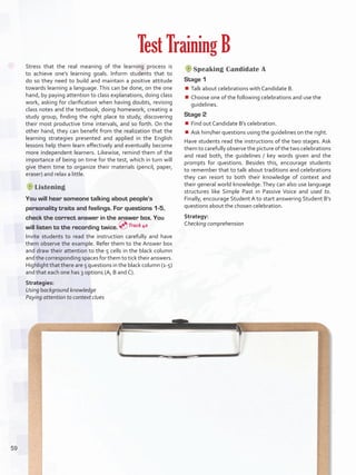 Stress that the real meaning of the learning process is
to achieve one’s learning goals. Inform students that to
do so they need to build and maintain a positive attitude
towards learning a language. This can be done, on the one
hand, by paying attention to class explanations, doing class
work, asking for clarification when having doubts, revising
class notes and the textbook, doing homework, creating a
study group, finding the right place to study, discovering
their most productive time intervals, and so forth. On the
other hand, they can benefit from the realization that the
learning strategies presented and applied in the English
lessons help them learn effectively and eventually become
more independent learners. Likewise, remind them of the
importance of being on time for the test, which in turn will
give them time to organize their materials (pencil, paper,
eraser) and relax a little.
Listening
You will hear someone talking about people’s
personality traits and feelings. For questions 1-5,
check the correct answer in the answer box. You
will listen to the recording twice.
Invite students to read the instruction carefully and have
them observe the example. Refer them to the Answer box
and draw their attention to the 5 cells in the black column
and the corresponding spaces for them to tick their answers.
Highlight that there are 5 questions in the black column (1-5)
and that each one has 3 options (A, B and C).
Strategies:
Using background knowledge
Paying attention to context clues
Test Training B
Speaking Candidate A
Stage 1
¾¾ Talk about celebrations with Candidate B.
¾¾ Choose one of the following celebrations and use the
guidelines.
Stage 2
¾¾ Find out Candidate B’s celebration.
¾¾ Ask him/her questions using the guidelines on the right.
Have students read the instructions of the two stages. Ask
them to carefully observe the picture of the two celebrations
and read both, the guidelines / key words given and the
prompts for questions. Besides this, encourage students
to remember that to talk about traditions and celebrations
they can resort to both their knowledge of context and
their general world knowledge. They can also use language
structures like Simple Past in Passive Voice and used to.
Finally, encourage Student A to start answering Student B’s
questions about the chosen celebration.
Strategy:
Checking comprehensionTrack 40
59
U4_VP5IngGuideCol2012.indd 59 8/10/16 16:16
 