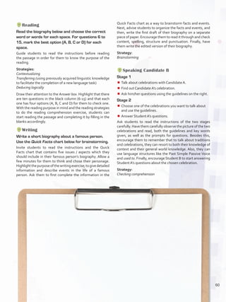 Reading
Read the biography below and choose the correct
word or words for each space. For questions 6 to
15, mark the best option (A, B, C or D) for each
space.
Guide students to read the instructions before reading
the passage in order for them to know the purpose of the
reading.
Strategies:
Contextualizing
Transferring (using previously acquired linguistic knowledge
to facilitate the completion of a new language task)
Deducing logically
Draw their attention to the Answer box. Highlight that there
are ten questions in the black column (6-15) and that each
one has four options (A, B, C and D) for them to check one.
With the reading purpose in mind and the reading strategies
to do the reading comprehension exercise, students can
start reading the passage and completing it by filling in the
blanks accordingly.
Writing
Write a short biography about a famous person.
Use the Quick Facts chart below for brainstorming.
Invite students to read the instructions and the Quick
Facts chart that contains five issues / aspects which they
should include in their famous person’s biography. Allow a
few minutes for them to think and chose their personage.
Highlightthepurposeofthewritingexercise;togivedetailed
information and describe events in the life of a famous
person. Ask them to first complete the information in the
Quick Facts chart as a way to brainstorm facts and events.
Next, advise students to organize the facts and events, and
then, write the first draft of their biography on a separate
piece of paper. Encourage them to read it through and check
content, spelling, structure and punctuation. Finally, have
them write the edited version of their biography.
Strategy:
Brainstorming
Speaking Candidate B
Stage 1
¾¾ Talk about celebrations with Candidate A.
¾¾ Find out Candidate A’s celebration.
¾¾ Ask him/her questions using the guidelines on the right.
Stage 2
¾¾ Choose one of the celebrations you want to talk about
and use the guidelines.
¾¾ Answer Student A’s questions.
Ask students to read the instructions of the two stages
carefully. Have them carefully observe the picture of the two
celebrations and read, both the guidelines and key words
given, as well as the prompts for questions. Besides this,
encourage them to remember that to talk about traditions
and celebrations, they can resort to both their knowledge of
context and their general world knowledge. Also, they can
use language structures like the Past Simple Passive Voice
and used to. Finally, encourage Student B to start answering
Student A’s questions about the chosen celebration.
Strategy:
Checking comprehension
60
U4_VP5IngGuideCol2012.indd 60 3/23/16 11:47 AM
 