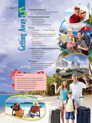 UNIT
GettingAway
5
uuGeneral Objective
	 You will be able to talk about activities and
places visited while on vacation.
uuCommunication Goals
	 You will learn how to
•	 check for information.
•	 ask for agreement.
•	 report what someone has said.
uuCLIL
•	 Landscapes • Outdoor Activities
	 Vocabulary
•	 	Words related to holiday destinations,
weather, typical food, activities and
attractions
	Grammar
•	 	Tag questions
•	 	Reported speech
•	 	Compound adjectives
uuIdioms and Colloquial Expressions
•	 To look forward to
•	 Travel on a shoestring
•	 To catch some rays
•	 To live like a king
•	 To travel light
uuProject
	 A Promotional Radio Advertisement
	 You will create and record a radio
advertisement to promote
a holiday destination.
Discuss:
•	 Have you planned your vacation already?
•	 Have you chosen your holiday destination?
•	 What places are worth visiting?
•	 What activities can you do there?
•	 What’s the weather like there?
•	 What’s the typical food like?
VP5 U5.indd 61 19/05/2016 02:58:02 p.m.
 