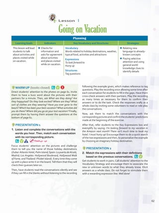 Lesson  1
GoingonVacation
Planning
Learning Goals Indicators KeyVocabulary and Structures Strategies
This lesson will lead
students to talk
about activities and
places visited while
on vacation.
¾¾ Checks for
information and
asks for agreement
about activities
and places visited
while on vacation.
Vocabulary
Words related to holiday destinations, weather,
typical food, activities and attractions
Expressions
To look forward to
Hurry up
Structures
Tag questions
¾¾ Relating new
language to already-
known concepts
¾¾ Paying selective
attention and using
general world
knowledge clues to
identify details
WARM UP (books closed) 
Direct students’ attention to the photos on page 61. Invite
them to have a buzz word about the pictures with their
partners for a minute. Then, ask What are they doing? Are
they happy/sad? Do they look excited? Where are they? What
sort of clothes are they wearing? Have you ever gone to the
beach?Which has been your best vacation?What activities did
you do there?Where did you go on your last vacation? Finally,
prompt them by having them answer the questions at the
bottom of page 61.
PRESENTATION 1
1.	 Listen and complete the conversations with the
words you hear. Then, match each conversation
with its corresponding picture. 
Focus students’ attention on the pictures and challenge
them to tell you the name of those holiday destinations
(Dubai:Atlantis Hotel, Palm Island;Spain: La puerta deAlcalá,
Madrid; Los Angeles: Hollywood Boulevard, Hollywood Walk
of Fame; andThailand: Phuket Island). Every time they come
up with a place write it on the board.Tell them that they will
check their guesses later on.
Then, have students read the conversations silently and see
if they can fill in the blanks without listening to the recording
following the example given, which makes reference to tag
questions. Play the recording once allowing some time after
each conversation for students to fill in the gaps. Have them
cross-check answers with their partners. Play the recording
as many times as necessary for them to confirm their
answers or to do the task. Check the responses orally as a
whole class by inviting some volunteers to read or role-play
the conversations.
Now, ask them to match the conversations with the
correspondingpicturesandconfirmthestudents’predictions
made at the beginning of the exercise.
After that, refer students to the Key Expressions box and
exemplify by saying: I’m looking forward to my vacation in
the Amazon next month! There isn’t much time to book my
hotel. I must hurry up! Encourage them to do a quick search
of the two expressions and then, to personalize the example
by choosing an imaginary holiday destination.
PRESENTATION 2
2.	 Match the expressions with their definitions
based on the previous conversations. 
Get students to work in pairs. Call students’ attention to the
Vocabulary Strategy and encourage them to associate the
new or unknown words to what they already know. Elicit
answers as a whole class. Do not forget to stimulate them
with a rewarding expression like: Well done!
Track 41 - 42
62
U5_VP5IngGuideCol2012.indd 62 8/10/16 16:17
 