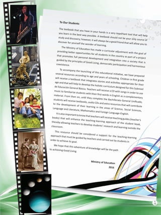 To Our Students
The textbook that you have in your hands is a very important tool that will help
you learn in the best way possible. A textbook should not be your only source of
study and discovery; however, it will always be a good friend that will allow you to
discover for yourself the wonder of learning.
The Ministry of Education has made a curricular adjustment with the goal of
providing better opportunities for all students in the country as part of a project
that promotes full personal development and integration into a society that is
guided by the principles of Good Living, democratic participation and harmonious
coexistence.
To accompany the launching of this educational initiative, we have prepared
several resources according to age and years of schooling. Children in first grade
will receive a textbook that integrates stories and activities appropriate for their
age and that will help to develop the holistic curriculum designed for this Subnivel
de Educación General Básica. Teachers will receive a CD with songs in order to use
music to familiarize students with their first words in English as a complementary
material. From then on, until they complete the Bachillerato General Unificado,
students will receive textbooks, audio CDs and extra resources that will contribute
to the development of their learning in the areas of Science, Social Sciences,
Language and Literature, Mathematics and Foreign Language-English.Itisalso importanttoknowthatteacherswill receiveteachingguides(teacher’s
books) that will enhance the teaching-learning approach of the student book,
thereby allowing teachers to develop students’ research and learning outside the
classroom.
This resource should be considered a support for the teaching-learning
approach that must be guided by teachers and carried out by students in
order to achieve its goal.
We hope that this adventure of knowledge will be the pathto achieving Good Living.
Ministry of Education
2016
15
T
15
T
 