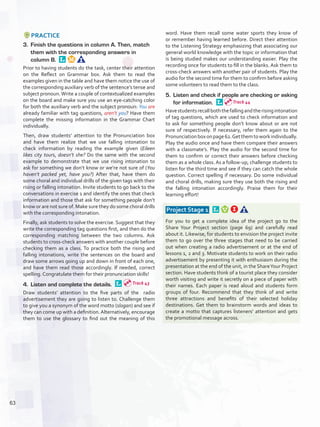 PRACTICE
3.	 Finish the questions in column A. Then, match
them with the corresponding answers in
column B. 
Prior to having students do the task, center their attention
on the Reflect on Grammar box. Ask them to read the
examples given in the table and have them notice the use of
the corresponding auxiliary verb of the sentence’s tense and
subject pronoun.Write a couple of contextualized examples
on the board and make sure you use an eye-catching color
for both the auxiliary verb and the subject pronoun: You are
already familiar with tag questions, aren’t you? Have them
complete the missing information in the Grammar Chart
individually.
Then, draw students’ attention to the Pronunciation box
and have them realize that we use falling intonation to
check information by reading the example given (Eileen
likes city tours, doesn’t she? Do the same with the second
example to demonstrate that we use rising intonation to
ask for something we don’t know or we’re not sure of (You
haven’t packed yet, have you?) After that, have them do
some choral and individual drills of the given tags with their
rising or falling intonation. Invite students to go back to the
conversations in exercise 1 and identify the ones that check
information and those that ask for something people don’t
know or are not sure of. Make sure they do some choral drills
with the corresponding intonation.
Finally, ask students to solve the exercise. Suggest that they
write the corresponding tag questions first, and then do the
corresponding matching between the two columns. Ask
students to cross-check answers with another couple before
checking them as a class. To practice both the rising and
falling intonations, write the sentences on the board and
draw some arrows going up and down in front of each one,
and have them read those accordingly. If needed, correct
spelling. Congratulate them for their pronunciation skills!
4.	 Listen and complete the details. 
Draw students’ attention to the five parts of the radio
advertisement they are going to listen to. Challenge them
to give you a synonym of the word motto (slogan) and see if
they can come up with a definition.Alternatively, encourage
them to use the glossary to find out the meaning of this
word. Have them recall some water sports they know of
or remember having learned before. Direct their attention
to the Listening Strategy emphasizing that associating our
general world knowledge with the topic or information that
is being studied makes our understanding easier. Play the
recording once for students to fill in the blanks. Ask them to
cross-check answers with another pair of students. Play the
audio for the second time for them to confirm before asking
some volunteers to read them to the class.
5.	 Listen and check if people are checking or asking
for information. 
Havestudentsrecallboththefallingandtherisingintonation
of tag questions, which are used to check information and
to ask for something people don’t know about or are not
sure of respectively. If necessary, refer them again to the
Pronunciationboxonpage62.Getthemtoworkindividually.
Play the audio once and have them compare their answers
with a classmate’s. Play the audio for the second time for
them to confirm or correct their answers before checking
them as a whole class. As a follow-up, challenge students to
listen for the third time and see if they can catch the whole
question. Correct spelling if necessary. Do some individual
and choral drills, making sure they use both the rising and
the falling intonation accordingly. Praise them for their
learning effort!
 Project Stage 1  
For you to get a complete idea of the project go to the
Share Your Project section (page 69) and carefully read
about it. Likewise, for students to envision the project invite
them to go over the three stages that need to be carried
out when creating a radio advertisement or at the end of
lessons 1, 2 and 3. Motivate students to work on their radio
advertisement by presenting it with enthusiasm during the
presentation at the end of the unit, in the ShareYour Project
section. Have students think of a tourist place they consider
worth visiting and write it secretly on a piece of paper with
their names. Each paper is read aloud and students form
groups of four. Recommend that they think of and write
three attractions and benefits of their selected holiday
destinations. Get them to brainstorm words and ideas to
create a motto that captures listeners’ attention and gets
the promotional message across.
Track 43
Track 44
63
U5_VP5IngGuideCol2012.indd 63 8/10/16 15:26
 