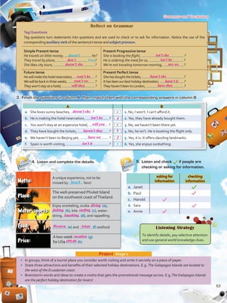 Grammar and Vocabulary
•	 In groups, think of a tourist place you consider worth visiting and write it secretly on a piece of paper.
•	 State three attractions and benefits of their selected holiday destinations. E.g. The Galapagos Islands are located to
the west of the Ecuadorian coast.
•	 Brainstorm words and ideas to create a motto that gets the promotional message across. E.g.The Galapagos Islands
are the perfect holiday destination for lovers!
Project  Stage 1
Reflect on Grammar
Tag Questions
Tag questions turn statements into questions and are used to check or to ask for information. Notice the use of the
corresponding auxiliary verb of the sentence’s tense and subject pronoun.
Simple Present tense
He travels on little money, he?
They travel by plane, they?
She likes city tours, ?
Present Progressive tense
She is booking the flight, ?
He is ordering the meal for us, ?
We’re not traveling tomorrow morning, ?
Future tense
Hewillmakethehotelreservation, ?
Wewillbebackinthreeweeks, ?
Theywon’tstayatahotel, ?
Present Perfect tense
Shehasboughtthetickets, ?
Ithasbeenourbestholidaydestination, ?
Theyhaven’tbeentoLondon, ?
3.	 Finish the questions in column A. Then, match them with the corresponding answers in column B.
5.	 Listen and check if people are
checking or asking for information.
A B
a.	 She loves sunny beaches, ? 1. No, I won’t. I can’t afford it.
b.	 He is making the hotel reservation, ? 2. Yes, they have already bought them.
c.	 You won’t stay at an expensive hotel, ? 3. No, we haven’t been there yet.
d.	 They have bought the tickets, ? 4. No, he isn’t. He is booking the flight only.
e.	 We haven’t been to Beijing yet, ? 5. Yes, it is. It offers dazzling landmarks.
f.	 Spain is worth visiting, ? 6. Yes, she enjoys sunbathing.a
4.	 Listen and complete the details.
Atwo-week (g)
forUS$ (h)
(e) and (f) seafood
A unique experience, not to be
missed by fans!beach
Enjoy snorkeling, scuba (a),
(b), kite (c), water-
skiing, (d), and rappelling.
The well-preserved Phuket Island
on the southwest coast ofThailand.
Listening Strategy
To identify details, pay selective attention
and use general world knowledge clues.
asking for
information
checking
information
a.	 Janet
b.	 Paul
c.	 Harold
d.	 Sara
e.	 Annie
doesn’t
63
Asian
499.00
diving
don´t
doesn’t she c
d
e
b
f
isn’t he
will you
haven’t they
have we
isn’t it
won’t he
won’t we
will they
isn’t she
isn’t he
are we
hasn’t she
hasn’t it
have they
doesn’t she
fishing
kayaking
surfing
Western
vacation
VP5 U5.indd 63 23/03/2016 09:36:24 a.m.
 