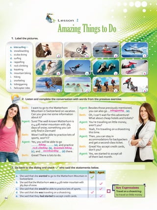 Lesson  2
AmazingThingstoDo
2.	 Listen and complete the conversation with words from the previous exercise.
a.	 kite surfing
b.	 snowboarding
c.	 scuba diving
d.	 surfing
e.	 rappelling
f.	 rock climbing	
g.	 kayaking
h.	 mountain biking
i.	 hiking
j.	 snorkeling
k.	 tobogganing
l.	 helicopter rides
Beth Agent
a.	 She said that she wanted to go to the Matterhorn Mountain in
Switzerland.
b.	 ShesaidthattheMatterhorn was a 4,478metermountainwith
365daysofsnow.
c.	 She said that she would be able to practice lots of sports.
d.	 She said that she was traveling on a shoestring.
e.	 She said that they had started to accept credit cards.
Beth: 	 I want to go to the Matterhorn
Mountain in Switzerland on vacation.
Can you give me some information
about it?
Agent:	Sure!The well-known Matterhorn is
a 4,478 meter mountain with 365
days of snow; something you can
only find in Zermatt!
Beth: 	 Wow! I will be able to practice lots of
sports, won’t I?
Agent: 	Yes, you will be able to go
(a), and practice
(b),
(c), and (d) there.
Beth: 	 Great!There is lots to do.
Agent: Besides those previously mentioned,
you can also go (e).
Beth: 	 Oh, I can’t wait for this adventure!
What about cheap hotels and tickets?
Agent: 	You’re traveling on little money,
aren’t you?
Beth: 	 Yeah, I’m traveling on a shoestring
this time.
Agent:	Then, you can stay in
accommodations for backpackers
and get a second-class ticket.
Beth:	 Great!You accept credit cards,
	 don’t you?
Agent: 	Yes, we started to accept all
	 of them last month.
1.	 Label the pictures.
3.	 Go back to the dialog and check who said the statements below.
Key Expressions
Travel on a shoestring:
to travel on little money
a
64
hiking
rock climbing mountain biking
snowboarding
tobogganing
f h g l
bc
i k
d
e j
VP5 U5.indd 64 23/03/2016 09:36:27 a.m.
 
