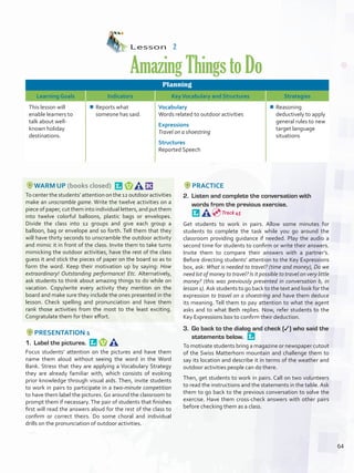Lesson  2
AmazingThingstoDo
Planning
Learning Goals Indicators KeyVocabulary and Structures Strategies
This lesson will
enable learners to
talk about well-
known holiday
destinations.
¾¾ Reports what
someone has said.
Vocabulary
Words related to outdoor activities
Expressions
Travel on a shoestring
Structures
Reported Speech
¾¾ Reasoning
deductively to apply
general rules to new
target language
situations
WARM UP (books closed) 
To center the students’ attention on the 12 outdoor activities
make an unscramble game. Write the twelve activities on a
piece of paper, cut them into individual letters, and put them
into twelve colorful balloons, plastic bags or envelopes.
Divide the class into 12 groups and give each group a
balloon, bag or envelope and so forth. Tell them that they
will have thirty seconds to unscramble the outdoor activity
and mimic it in front of the class. Invite them to take turns
mimicking the outdoor activities, have the rest of the class
guess it and stick the pieces of paper on the board so as to
form the word. Keep their motivation up by saying: How
extraordinary! Outstanding performance! Etc. Alternatively,
ask students to think about amazing things to do while on
vacation. Copy/write every activity they mention on the
board and make sure they include the ones presented in the
lesson. Check spelling and pronunciation and have them
rank those activities from the most to the least exciting.
Congratulate them for their effort.
PRESENTATION 1
1.	 Label the pictures. 
Focus students’ attention on the pictures and have them
name them aloud without seeing the word in the Word
Bank. Stress that they are applying a Vocabulary Strategy
they are already familiar with, which consists of evoking
prior knowledge through visual aids. Then, invite students
to work in pairs to participate in a two-minute competition
to have them label the pictures. Go around the classroom to
prompt them if necessary. The pair of students that finishes
first will read the answers aloud for the rest of the class to
confirm or correct theirs. Do some choral and individual
drills on the pronunciation of outdoor activities.
PRACTICE
2.	 Listen and complete the conversation with
words from the previous exercise. 
Get students to work in pairs. Allow some minutes for
students to complete the task while you go around the
classroom providing guidance if needed. Play the audio a
second time for students to confirm or write their answers.
Invite them to compare their answers with a partner’s.
Before directing students’ attention to the Key Expressions
box, ask: What is needed to travel? (time and money), Do we
need lot of money to travel? Is it possible to travel on very little
money? (this was previously presented in conversation b, in
lesson 1). Ask students to go back to the text and look for the
expression to travel on a shoestring and have them deduce
its meaning. Tell them to pay attention to what the agent
asks and to what Beth replies. Now, refer students to the
Key Expressions box to confirm their deduction.
3.	 Go back to the dialog and check (✓) who said the
statements below. 
To motivate students bring a magazine or newspaper cutout
of the Swiss Matterhorn mountain and challenge them to
say its location and describe it in terms of the weather and
outdoor activities people can do there.
Then, get students to work in pairs. Call on two volunteers
to read the instructions and the statements in the table. Ask
them to go back to the previous conversation to solve the
exercise. Have them cross-check answers with other pairs
before checking them as a class.
Track 45
64
U5_VP5IngGuideCol2012.indd 64 8/10/16 15:26
 