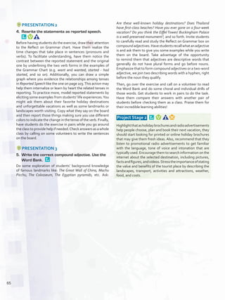PRESENTATION 2
4.	 Rewrite the statements as reported speech. 
Before having students do the exercise, draw their attention
to the Reflect on Grammar chart. Have them realize the
time changes that take place in sentences (pronouns and
verbs). To facilitate understanding, have them notice the
contrast between the reported statement and the original
one by underlining the two verb forms in the examples of
the Grammar Chart (e.g. want and wanted; started - had
started, and so on). Additionally, you can draw a simple
graph where you evidence the relationships among tenses
in Reported Speech like the one on page 103.This action may
help them internalize or learn by heart the related tenses in
reporting. To practice more, model reported statements by
eliciting some examples from students’ life experiences.You
might ask them about their favorite holiday destinations
and unforgettable vacations as well as some landmarks or
landscapes worth visiting. Copy what they say on the board
and then report those things making sure you use different
colors to indicate the change in the tense of the verb. Finally,
have students do the exercise in pairs while you go around
the class to provide help if needed.Check answers as a whole
class by calling on some volunteers to write the sentences
on the board.
PRESENTATION 3
5.	 Write the correct compound adjective. Use the
Word Bank. 
Do some exploration of students’ background knowledge
of famous landmarks like: The Great Wall of China, Machu
Picchu, The Colosseum, The Egyptian pyramids, etc. Ask:
Are these well-known holiday destinations? Does Thailand
have first-class beaches? Have you ever gone on a four-week
vacation? Do you think the Eiffel Tower/ Buckingham Palace
is a well-preserved monument?, and so forth. Invite students
to carefully read and study the Reflect on Grammar box on
compoundadjectives.Havestudentsrecallwhatanadjective
is and ask them to give you some examples while you write
them on the board. Take advantage of the opportunity
to remind them that adjectives are descriptive words that
generally do not have plural forms and go before nouns.
Emphasize that to form compound adjectives or a two-word
adjective, we join two describing words with a hyphen, right
before the noun they qualify.
Then, go over the exercise and call on a volunteer to read
the Word Bank and do some choral and individual drills of
those words. Get students to work in pairs to do the task.
Have them compare their answers with another pair of
students before checking them as a class. Praise them for
their incredible learning abilities!
 Project Stage 2  
Highlightthatasholidaybrochuresandradioadvertisements
help people choose, plan and book their next vacation, they
should start looking for printed or online holiday brochures
that may give them fresh ideas. Also, recommend that they
listen to promotional radio advertisements to get familiar
with the language, tone of voice and intonation that are
typically used. Encourage them to search information on the
internet about the selected destination, including pictures,
factsandfigures,andvideos.Stresstheimportanceofstating
the value and benefits of the tourist place by describing the
landscapes, transport, activities and attractions, weather,
food, and costs.
65
U5_VP5IngGuideCol2012.indd 65 3/23/16 11:50 AM
 