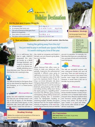 It is a well-known fact
that in 1986, UNESCO
designated this natu-
ral wonder as a World
Heritage landmark. Just
imagine a fantastic net-
work of 275 diverse wa-
terfalls extending over a
three-kilometer area. They are so beau-
tiful that the risk is wanting to stay.
	
The falls are located on the Iguazu River
and an area shared by Argentina, Brazil
and Paraguay, so it is a three-country
border zone.
	       (a)
Iguazu has such organized transporta-
tion that you can arrange travel in the
city of Foz do Iguacu on the Brazilian
side, or the town Puerto Iguazu, on the
Argentine side. Since both sides have
nearby airports, buses from all main ci-
ties, rental car companies and hotels in
the park, you can choose to go by plane,
bus, car or on foot.
	 (b)
Iguazu National Park offers many ac-
tivities to make your adventure unfor-
gettable. Experience the well-preserved
waterfalls in different ways; going on
sightseeing excursions from the Brazi-
lian and the Argentine sides of the falls
up to the impressive Devil’s Throat; ta-
king a 10-minute helicopter ride above
theIguazu National Park and the Falls is a
great option for you to visit this stunning
landmark; going boating under the falls
and taking exciting sailing tours facing
the rapids; going on a rappelling adven-
ture down the cliff face; going canoeing
and kayaking; taking rafting courses and
enjoying camping sites -a convenient
choice for backpackers traveling on
shoestring budgets. Besides, the Iguazu
National Park has the largest biological
diversity of Argentina. It has such ama-
zing biological diversity that you feel like
you are in a paradise. For example, stu-
dies show that there are 2,000 plant spe-
cies, 450 types of birds and more than 80
mammal species.
	 (c)
The falls are wonderful anytime with
their subtropical climate and rains all
year long. There are such exciting wa-
ter sports to practice in any season that
tourists never forget this experience.
However, in winter there is less rain so
the falls may be less powerful.
	 (d)
Fresh fruit is one of the key delights for
thirsty travelers besides a variety of typi-
cal dishes such as Feijoada (black beans
and pork stew), Moqueca (seafood stew)
and Churrasco (mixed grilled meats),
among many others. The food at the
open market is so good and cheap
that tourists often decide to have
all their meals there.
Lesson  3
HolidayDestination
Reading Strategy
Relate the content and conventions of the text to
the corresponding sub-headings.
a.	 A financial plan b d g t
b.	 A company that rents cars r n t l c r g ncy
c.	 The area of America that goes from
Mexico to Argentina
L t n m r c
d.	 Days taken to travel or rest h lid s
e.	 The place where someone is going d s t n t on
1.	 Use the clues given to guess the words.
2.	 Read and choose a suitable sub-heading for each section. Use the box.
Key Expressions
Get away from: to escape, to go away
Pop in: to visit briefly
u
Vocabulary Strategy
Use language-based clues
to guess meaning.
Feeling like getting away from the city?
You just need to pop in and book your Iguazu FallsVacation.
It is worth visiting any time of the year.
•	 What to do
•	 When to go
•	 Budget
•	 What to eat
•	 How to get there
•	 Reviews
•	 Location
Location
66
e
e a a a e
aieAia
o a y
e i a i
What to do
How to get there
What to eat
When to go
VP5 U5.indd 66 23/03/2016 09:36:30 a.m.
 