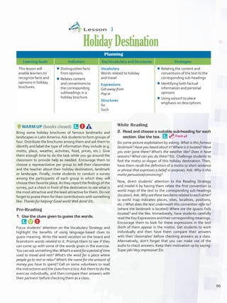 Lesson  3
HolidayDestination
Planning
Learning Goals Indicators KeyVocabulary and Structures Strategies
This lesson will
enable learners to
recognize facts and
opinions in holiday
brochures.
¾¾ Distinguishes facts
from opinions.
¾¾ Relates content
and conventions to
the corresponding
subheadings in a
holiday brochure.
Vocabulary
Words related to holiday
and travel
Expressions
Get away from
Pop in
Structures
So
Such
¾¾ Relating the content and
conventions of the text to the
corresponding sub-headings
¾¾ Identifying both factual
information and personal
opinions
¾¾ Using so/such to place
emphasis on descriptions
WARM UP (books closed) 
Bring some holiday brochures of famous landmarks and
landscapes in Latin America. Ask students to form groups of
four. Distribute the brochures among them and ask them to
identify and label the type of information they include (e.g.
motto, place, weather, activities, food, prices, etc.). Give
them enough time to do the task while you go around the
classroom to provide help as needed. Encourage them to
choose a representative per group to tell their classmates
and the teacher about their holiday destination, landmark
or landscape. Finally, invite students to conduct a survey
among the participants of each group in which they will
choose their favorite place.As they report the findings of the
survey, put a check in front of the destination to see what is
the most attractive and the least attractive for them. Do not
forget to praise them for their contributions with something
like: Thanks for helping! Good work!Well done! Etc.
Pre-Reading
1.	 Use the clues given to guess the words. 
Focus students’ attention on the Vocabulary Strategy and
highlight the benefits of using language-based clues to
guess meaning. Write the word vacation on the board and
brainstorm words related to it. Prompt them to see if they
can come up with some of the words given in the exercise.
You can ask something like: What’s a word for a period of time
used to travel and rest? What’s the word for a place where
people go to rest or relax? What’s the name for the amount of
money you have to spend? Call on some volunteers to read
the instructions and the clues from a to e.Ask them to do the
exercise individually, and then compare their answers with
their partners’ before checking them as a class.
While Reading
2.	 Read and choose a suitable sub-heading for each
section. Use the box. 
Do some picture exploitation by asking: What is this famous
landmark? Have you heard about it?Where is it located? Have
you ever gone there? What’s the weather like? Does it have
seasons? What can you do there? Etc. Challenge students to
find the motto or slogan of this holiday destination. Then,
have them recall the definition of a motto (a short sentence
or phrase that expresses a belief or purpose). Ask: Why is this
motto persuasive/convincing?
Now, direct students’ attention to the Reading Strategy
and model it by having them relate the first convention (a
world map) of the text to the corresponding sub-headings
(location).Ask: Why are these two items related to each other?
(a world map indicates places, sites, localities, positions,
etc.) What does the text underneath this convention refer to?
(where the landmark is located) Where are the Iguazu Falls
located? and the like. Immediately, have students carefully
read the Key Expressions and their corresponding meanings.
Encourage them to look for these expressions in the text
(both of them appear in the motto). Get students to work
individually and then have them compare their answers
with their classmates’ before checking answers as a class.
Alternatively, don’t forget that you can make use of the
audio to check answers. Keep their motivation up by saying:
Super job!Very impressive! Etc.
Track 46
66
U5_VP5IngGuideCol2012.indd 66 8/10/16 15:29
 