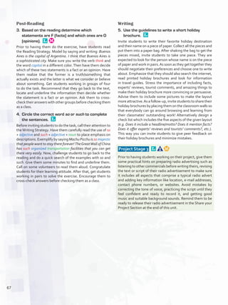 Post-Reading
3.	 Based on the reading determine which
statements are F (facts) and which ones are O
(opinions). 
Prior to having them do the exercise, have students read
the Reading Strategy. Model by saying and writing: Buenos
Aires is the capital of Argentina. I think that Buenos Aires is
a sophisticated city. Make sure you write the verb think and
the word capital in a different color. Then have them decide
which of these two statements is a fact or an opinion. Have
them realize that the former is a truth/something that
actually exists and the latter is what we consider or believe
about something. Get students working in groups of four
to do the task. Recommend that they go back to the text,
locate and underline the information then decide whether
the statement is a fact or an opinion. Ask them to cross-
check their answers with other groups before checking them
as a class.
4.	 Circle the correct word so or such to complete
the sentences. 
Before inviting students to do the task, call their attention to
the Writing Strategy. Have them carefully read the use of so
+ adjective and such + adjective + noun to place emphasis on
descriptions. Exemplify by saying Machu Picchu is so majestic
that people want to stay there forever! TheGreatWall ofChina
has such organized transportation facilities that you can get
there very easily. Now, challenge students to go back to the
reading and do a quick search of the examples with so and
such. Give them some minutes to find and underline them.
Call on some volunteers to read them aloud. Congratulate
students for their learning attitude. After that, get students
working in pairs to solve the exercise. Encourage them to
cross-check answers before checking them as a class.
Writing
5.	 Use the guidelines to write a short holiday
brochure. 
Invite students to write their favorite holiday destination
and their name on a piece of paper.Collect all the pieces and
put them into a paper bag. After shaking the bag to get the
pieces mixed, invite students to take one piece. They are
expected to look for the person whose name is on the piece
of paper and work in pairs.As soon as they get together they
should negotiate their preferences and choose one to write
about. Emphasize that they should also search the internet,
read printed holiday brochures and look for information
in travel guides. Stress the importance of including facts,
experts’ reviews, tourist comments, and amazing things to
make their holiday brochure more convincing or persuasive.
Advise them to include some pictures to make the layout
more attractive.As a follow-up, invite students to share their
holiday brochures by placing them on the classroom walls so
that everybody can go around browsing and learning from
their classmates’ outstanding work! Alternatively design a
check list which includes the five aspects of the given layout
(e.g. Does it include a headline/motto? Does it mention facts?
Does it offer experts’ reviews and tourists’ comments?, etc.).
This way you can invite students to give peer feedback on
their holiday brochures and minimize mistakes.
 Project Stage 3  
Prior to having students working on their project, give them
some practical hints on preparing radio advertising such as
listening to other commercials before writing theirs, revising
the text or script of their radio advertisement to make sure
it includes all aspects that comprise a typical radio advert
and adding key information like location, e-mail addresses,
contact phone numbers, or websites. Avoid mistakes by
correcting the tone of voice, practicing the script until they
feel confident and ready to record it, and getting good
music and suitable background sounds. Remind them to be
ready to release their radio advertisement in the Share your
Project Section at the end of this unit.
67
U5_VP5IngGuideCol2012.indd 67 3/23/16 11:50 AM
 