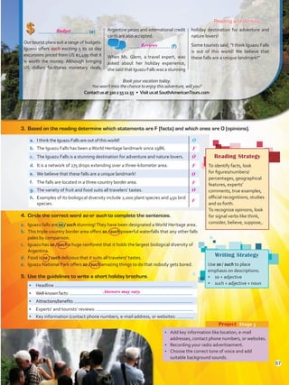 (e)
Our tourist plans suit a range of budgets.
Iguazu offers such exciting 5 to 10 day
excursions priced from US $1,499 that it
is worth the money. Although bringing
US dollars facilitates monetary deals,
Argentine pesos and international credit
cards are also accepted.
	 (f)
When Ms. Glem, a travel expert, was
asked about her holiday experience,
she said thatIguazuFallswas a stunning
holiday destination for adventure and
nature lovers!
Some tourists said, “I think Iguazu Falls
is out of this world! We believe that
these falls are a unique landmark!”
Reading and Writing
•	 Add key information like location, e-mail
addresses, contact phone numbers, or websites.
•	 Recording your radio advertisement.
•	 Choose the correct tone of voice and add
suitable background sounds.
Project  Stage 3
Writing Strategy
Use so / such to place
emphasis on descriptions.
•	 so + adjective
•	 such + adjective + noun
3.	 Based on the reading determine which statements are F (facts) and which ones are O (opinions).
•	 Headline
•	 Well-knownfacts:
•	 Attractions/benefits:
•	 Experts’ and tourists’ reviews:
•	 Key information (contact phone numbers, e-mail address, or websites:
a.	 I think the Iguazu Falls are out of this world! O
b.	 The Iguazu Falls has been aWorld Heritage landmark since 1986.
c.	 The Iguazu Falls is a stunning destination for adventure and nature lovers.
d.	 It is a network of 275 drops extending over a three-kilometer area.
e.	 We believe that these falls are a unique landmark!
f.	 The falls are located in a three-country border area.
g.	 The variety of fruit and food suits all travelers’ tastes.
h.	 Examples of its biological diversity include 2,000 plant species and 450 bird
species.
4.	 Circle the correct word so or such to complete the sentences.
a.	 Iguazu falls are so / such stunning!They have been designated aWorld Heritage area.
b.	 This triple-country border area offers so / such powerful waterfalls that any other falls
pales by comparison.
c.	 Iguazu has so / such a huge rainforest that it holds the largest biological diversity of
Argentina.
d.	 Food is so / such delicious that it suits all travelers’ tastes.
e.	 Iguazu National Park offers so / such amazing things to do that nobody gets bored.
5.	 Use the guidelines to write a short holiday brochure.
Reading Strategy
To identify facts, look
for figures/numbers/
percentages, geographical
features, experts’
comments, true examples,
official recognitions, studies
and so forth.
To recognize opinions, look
for signal verbs like think,
consider, believe, suppose,.
Book your vacation today.
You won’t miss the chance to enjoy this adventure, will you?
Contactusat3202551155 • VisitusatSouthAmericanTours.com
67
F
O
F
O
F
O
F
Reviews
Answers may vary.
Budget
VP5 U5.indd 67 23/03/2016 09:36:31 a.m.
 