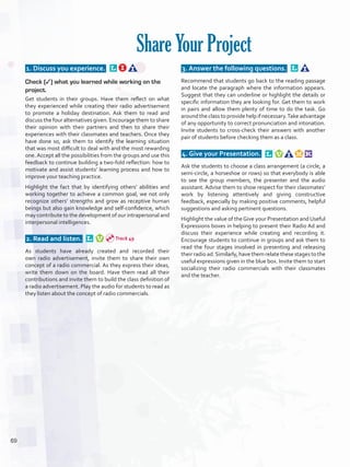  1. Discuss you experience.  
Check (✓) what you learned while working on the
project.
Get students in their groups. Have them reflect on what
they experienced while creating their radio advertisement
to promote a holiday destination. Ask them to read and
discuss the four alternatives given. Encourage them to share
their opinion with their partners and then to share their
experiences with their classmates and teachers. Once they
have done so, ask them to identify the learning situation
that was most difficult to deal with and the most rewarding
one. Accept all the possibilities from the groups and use this
feedback to continue building a two-fold reflection: how to
motivate and assist students’ learning process and how to
improve your teaching practice.
Highlight the fact that by identifying others’ abilities and
working together to achieve a common goal, we not only
recognize others’ strengths and grow as receptive human
beings but also gain knowledge and self-confidence, which
may contribute to the development of our intrapersonal and
interpersonal intelligences.
 2. Read and listen.  
As students have already created and recorded their
own radio advertisement, invite them to share their own
concept of a radio commercial. As they express their ideas,
write them down on the board. Have them read all their
contributions and invite them to build the class definition of
a radio advertisement. Play the audio for students to read as
they listen about the concept of radio commercials.
 3. Answer the following questions.  
Recommend that students go back to the reading passage
and locate the paragraph where the information appears.
Suggest that they can underline or highlight the details or
specific information they are looking for. Get them to work
in pairs and allow them plenty of time to do the task. Go
around the class to providehelp if necessary.Take advantage
of any opportunity to correct pronunciation and intonation.
Invite students to cross-check their answers with another
pair of students before checking them as a class.
 4. Give your Presentation.  
Ask the students to choose a class arrangement (a circle, a
semi-circle, a horseshoe or rows) so that everybody is able
to see the group members, the presenter and the audio
assistant. Advise them to show respect for their classmates’
work by listening attentively and giving constructive
feedback, especially by making positive comments, helpful
suggestions and asking pertinent questions.
Highlight the value of the Give your Presentation and Useful
Expressions boxes in helping to present their Radio Ad and
discuss their experience while creating and recording it.
Encourage students to continue in groups and ask them to
read the four stages involved in presenting and releasing
their radio ad.Similarly, have them relate these stages to the
useful expressions given in the blue box. Invite them to start
socializing their radio commercials with their classmates
and the teacher.
Share Your Project
Track 49
69
U5_VP5IngGuideCol2012.indd 69 8/10/16 15:34
 