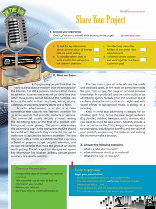 ShareYourProject
Real CommunicationReal Communication
Give your Presentation
•	 Introduce the place of interest your radio ad
promotes.
•	 Talk about the type of radio ad and the
information you included.
•	 Release your radio ad.
•	 Say if you enjoyed creating the radio ad.
Useful Expressions
Begin your presentation
•	 Good morning/afternoon, our radio ad promotes...
•	 The characterization of this well-known landmark includes
information about … and ...
•	 Now, we leave you with the following radio spot/commercial.
•	 This has been an experience because in your opinion...
Although many people think that the
radio is a less popular medium than the television or
the Internet, it is still a popular communication means
to advertise. It penetrates areas of our daily lives that
other mass media cannot because the listeners can
listen to the radio in their cars, taxis, waiting rooms,
cafeterias, restaurants, grocery stores and so forth.
A radio advertisement or a spot is a radio
commercial that captures the listeners’ attention for
30 or 60 seconds that promote products or services.
The commercial usually records a voice reading
the advertising copy or the text of a product with
background music playing. The person who creates
the advertising copy is the copywriter. He/She should
be careful with the words they choose for the text to
make sure it captures the listener’s attention: The spot
may start with a motto or catchphrase that expresses
a belief or purpose to get people’s attention, and
include the benefits that make the product or service
worth getting. The ad or spot can also give and repeat
key information like location, address, contact phone
numbers, or available websites.
The two main types of radio ads are live reads
and produced spots. In live reads an announcer reads
the spot from a copy, fact page or personal previous
knowledge. In a produced spot the radio studio or an
advertising agency records it for the customer and it
can have diverse formats such as a straight read with
sound effects or background music, a dialog, or a
monolog.
Keep in mind two advertising strategies for an
effective spot: First, define the clear target audience
(E.g. families, children, teenagers, adults, workers, etc.)
you want to invite to take action. Second, include a
short attractive motto. Third, keep your message easy
to understand, including the benefits and the value of
your product, emphasizing the features and inviting
the listener to make a decision.
1.	 Discuss your experience.
Check what you learned while working on the project.
2.	 Read and listen.
a.	 To look for key information
about common places of interest
that are worth visiting.
r
c.	 To collectively create the
full text of a recorded radio
advertisement.
r
b.	 To consider others’ ideas to
write a motto that will capture
the listener’s attention.
r
d.	 To identify others’ abilities
and work together to achieve
a common goal.
r
3.	 Answer the following questions.
•	 What is a radio advertisement?
•	 What information should go in a radio ad?
•	 What are the types of radio ads?
69
Answers may vary.
VP5 U5.indd 69 23/03/2016 09:36:35 a.m.
 