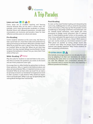 Comic
ATripParadox
Listen and read. 
Comic strips are an excellent teaching and learning
resource because they can be used in various ways. For
example, comic strips demonstrate vocabulary in context,
illustrate idioms and colloquial expressions, simulate daily
conversations are humorous and provide a basis for class
reflection and discussion on culture and values.
Pre-Reading
Center students’ attention on the comic strip. Ask them to
take a quick look at it. Have them make some predictions by
asking and writing on the board: What does a paradox mean?
What do you think the comic is about? How many characters
are involved? What are they like? Where do you think they
are from? Are they married/ siblings/ tourists/ friends? Do you
recognize the landmarks it shows? Can you name them? And
others of that sort.
While Reading
Play the audio for students to read and listen to the comic.
Ask them to answer the questions you wrote on the board
and see if their predictions were right.
Encourage them to reflect further by asking them to discuss
these questions: Why is it good to visit historical places and
places of natural beauty?Why is it important to know our own
homeland? What do we learn when we travel? Do we need a
lot of money to travel in our homeland? Is it expensive to travel
to other countries in Latin America? Why should we respect
nature and landscapes? What is one way of appreciating and
valuingWorld Heritage Sites? and the like.
Post-Reading
As soon as they have finished reading and interpreting the
comic strip, challenge them to tell you what the trip paradox
in the comic strip is. (They may say that the paradox consists
of preferring to visit foreign landmarks and landscapes over
our national tourist attractions; some people give more
prominence to foreign tourist attractions than to national
ones) To have students ponder further on the paradox, ask
them: If you were given the opportunity to visit any landmark
in the world, which one would you choose? Which places in
your own country would you recommend someone to visit?
What places are worthier of visiting, foreign tourist sites
or national ones? Why? Are foreign tourist attractions and
national ones equally important? Why? Praise students for
their outstanding contributions.
EXTRA IDEAS 
Alternatively, encourage students to: (a) role-play the comic
strip by adapting it to their own homeland, (b) continue
developing the comic strip so as to see how far the they
can take the reflection and conversation between the
two characters and (c) rewrite the comic strip depicting a
different paradoxical situation.
Track 50
70
U5_VP5IngGuideCol2012.indd 70 8/10/16 16:18
 