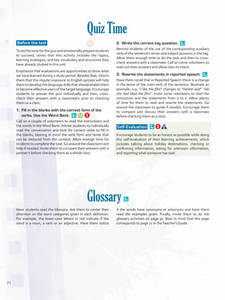 Quiz Time
Before the test
Tosetthetoneforthequizandemotionallypreparestudents
to succeed, stress that this activity includes the topics,
learning strategies, and key vocabulary and structures they
have already studied in this unit.
Emphasize that evaluations are opportunities to show what
we have learned during a study period. Besides that, inform
them that this regular exposure to English quizzes will help
them to develop the language skills that should enable them
to become effective users of the target language. Encourage
students to answer the quiz individually and then, cross-
check their answers with a classmate’s prior to checking
them as a class.
1.	 Fill in the blanks with the correct form of the
verbs. Use the Word Bank. 
Call on a couple of volunteers to read the instructions and
the words in the Word Bank. Advise students to individually
read the conversation and look for correct verbs to fill in
the blanks, bearing in mind the verb form and tense that
can be deduced from the context. Allow enough time for
students to complete the task.Go around the classroom and
help if needed. Invite them to compare their answers with a
partner’s before checking them as a whole class.
2.	 Write the correct tag question. 
Remind students of the use of the corresponding auxiliary
verb of the sentence’s tense and subject pronoun in the tag.
Allow them enough time to do the task and then to cross-
check answers with a classmate. Call on some volunteers to
read out their answers and allow class to check.
3.	 Rewrite the statements in reported speech. 
Have them recall that in Reported Speech there is a change
in the tense of the main verb of the sentence. Illustrate an
example, e.g. “I like the film” changes to “he/she said” “he/
she had liked the film”. Invite some volunteers to read the
instruction and the statements from a to e. Allow plenty
of time for them to read and rewrite the statements. Go
around the classroom to guide if needed. Encourage them
to compare and discuss their answers with a classmate
before checking them as a class.
 Self-Evaluation  
Encourage students to be as honest as possible while doing
this self-evaluation of their learning achievements, which
includes talking about holiday destinations, checking or
confirming information, asking for unknown information,
and reporting what someone has said.
Glossary 
Have students read the Glossary. Ask them to center their
attention on the word categories given in each definition.
For example, the lower-case letters in red indicate if the
word is a noun, a verb or an adjective. Have them notice
if the words have synonyms or antonyms and have them
read the examples given. Finally, invite them to do the
glossary activities on page 97. Bear in mind that this page
corresponds to page 72 in theTeacher’s Guide.
71
U5_VP5IngGuideCol2012.indd 71 3/23/16 11:50 AM
 