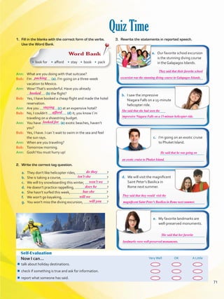 Quiz Time
Self-Evaluation
Now I can... VeryWell OK A Little
¾¾ talk about holiday destinations.
¾¾ check if something is true and ask for information.
¾¾ report what someone has said.
a.	 Our favorite school excursion
is the stunning diving course
in the Galapagos Islands.
b.	 I saw the impressive
Niagara Falls on a 15-minute
helicopter ride.
c.	 I’m going on an exotic cruise
to Phuket Island.
d.	 We will visit the magnificent
Saint Peter’s Basilica in
Rome next summer.
e.	 My favorite landmarks are
well-preserved monuments.
Ann: 	 What are you doing with that suitcase?
Bob: 	 I’m (a). I’m going on a three-week
vacation to Mexico.
Ann: 	 Wow!That’s wonderful. Have you already
(b) the flight?
Bob: 	 Yes, I have booked a cheap flight and made the hotel
reservation.
Ann: 	 Are you (c) at an expensive hotel?
Bob: 	 No, I couldn’t (d) it; you know I´m
traveling on a shoestring budget.
Ann: 	 You have (e) exotic beaches, haven’t
you?
Bob: 	 Yes, I have. I can´t wait to swim in the sea and feel
the sun rays.
Ann: 	 When are you traveling?
Bob: 	 Tomorrow morning.
Ann: 	 Gosh!You must hurry up!
1.	 Fill in the blanks with the correct form of the verbs.
Use the Word Bank.
Word Bank
• look for • afford • stay • book • pack
a.	 They don’t like helicopter rides, ?
b.	 She is taking a course, ?
c.	 We will try snowboarding this winter, ?
d.	 He doesn’t practice rappelling, ?
e.	 She hasn’t surfed this week, ?
f.	 We won’t go kayaking, ?
g.	 You won’t miss the diving excursion, ?
2.	 Write the correct tag question.
3.	 Rewrite the statements in reported speech.
71
packing
booked
staying
afford
looked for
do they
isn’t she
won’t we
does he
has she
will we
will you
They said that their favorite school
He said that he was going on
She said that her favorite
She said that she had seen the
They said that they would visit the
excursion was the stunning diving course in Galapagos Islands.
an exotic cruise to Phuket Island.
landmarks were well-preserved monuments.
impressive Niagara Falls on a 15-minute helicopter ride.
magnificent Saint Peter’s Basilica in Rome next summer.
VP5 U5.indd 71 23/03/2016 09:36:42 a.m.
 