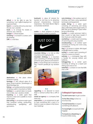 landmark: n. place of interest for
tourists to visit due to its attractive
physical characteristics, historical
importance. The Great Barrier Reef is
an Australian landmark.
M-S
motto: n. short sentence or phrase
that expresses a belief or purpose.
mountain biking: n. to ride on hills/
mountains and rough grounds.
mountain climbing: n. a mountain
sport consisting of climbing elevated
points for sport, pleasure and research.
pack: v. to put things into a suitcase or
bag. I haven’t packed for my vacation
yet.
R-Z
rappelling: n. to descend or move
down a vertical surface like a cliff or
wall.
rental car agency: n. a company that
rents cars.
reservation: n. an arraignment to get
to have something like a room in a
hotel or a seat on a plane in the future.
(syn. booking)
Glossary
A - L
afford: v. to be able to pay for
something. I can´t afford staying at an
expensive hotel.
beach: n. a sandy and sunny area near
the sea. (syn. seaside)
book: v. to arrange for tickets in
advance. (syn. reserve)
budget: n. a financial plan.
canoeing: n. to travel in a canoe. Let’s
go canoeing.
cliff: n. a rock face.
destination: n. the place where
someone is going.
heritage: n. the cultural value of a
place, thing or person. Stonehenge is a
World Heritage site.
hiking:n.anoutdooractivityconsisting
of taking a walk in mountains or fields.
holidays: n. a period taken to travel,
rest or relax. (syn. vacation, break)
kayaking: n. a water sport that
requires a boat and a paddle to move
across water.
kite surfing: n. an extreme water sport
that combines surfing, windsurfing,
wakeboarding, paragliding and
gymnastics.
Colloquial Expressions
To catch some rays: to get a suntan.
To live like a king: to live in a
luxurious way.
To look forward to: to expect
something with pleasure.
To travel light: to travel with little
luggage.
To travel on a shoestring: to
travel on little money.
rock climbing: n. the outdoor sport of
climbing rock faces using specialized
techniques and equipment.
scuba diving: n. a water sport
consisting of swimming and diving
deep underwater with oxygen tanks. It
feels like you’re floating in space when
you go scuba diving.
snorkel: n. a tube swimmers hold in
their mouth to help them breath if
their faces are under the water.
snorkeling: n. a water sport consisting
of swimming and using a snorkel. 	
snowboarding: n. an outdoor sport
consisting of moving over snow using
a snowboard.
stay: v. to remain in a place.We stayed
at Monffit Hotel in London.
surfing: n. a water sport consisting of
riding on a wave on a board.
suitcase: n. a rectangular bag with
a handle for carrying clothes and
toiletries.
tobogganing: n. a winter sport
consisting of sitting on a board and
sliding over snow or ice.
waterfall: n. a stream or river that falls
over a cliff.
Activities on page 97
72
VP5 U5.indd 72 5/23/16 4:33 PM
 