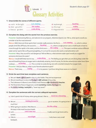 1. Unscramble the names of different sports.
Unit 5
GlossaryActivities
2. Complete the dialog with the words from the previous exercise.
Presenter: Good evening Marcus, and welcome to our program, Adventure Sports Live.Tell us, what sports would you
consider to be the most extreme?
Marcus:Well, there are three sports that I consider really extreme: the first is (a), which is where
people climb flat cliff faces; the second is (b), where a single person uses a small kayak or boat to
move through the rapids in the water, and the third one is (c).This sport combines various different
water and air sports like surfing and paragliding. It is a must for anyone who wants a real adrenaline rush!
Presenter:Wow, they sound fun and dangerous!Tell me Marcus, what extreme water sport would you suggest for
someone who loves the water?
Marcus: I would definitely have to say (d).The feeling you get when you are diving deep under the
sea and breathing threw an oxygen tank is absolutely amazing. And of course, for the less adventurous water lover there
is always (e).This is similar to scuba diving, but with a snorkel instead of an oxygen tank.
Presenter: And you Marcus, what is your favorite adventure sport?
Marcus: That’s easy. (f) is my passion. I just love riding those waves on my board.
3. Circle the word that best completes each sentence.
a. We can’t book / afford / pack to stay in 5 star hotels.They are too expensive!
b. We are traveling on a very small budget / cliff / suitcase of $15 a day.
c. The Colosseum in Rome is one of Italy’s most famous cliffs / landmarks / beaches.
d. The Pyramids of Giza in Egypt are a world snorkeling / motto / heritage site.
e. My motto / holiday / waterfall is, “never say never!”
4. Complete the sentences with the correct colloquial expression.
a. I don’t spend a lot of money when going abroad. I like to
.
b. We are go on vacation. It is going to be so
much fun!
c. When going on vacation, Pete likes to .
He stays in the most luxurious hotels
d. Let’s . I really want to go home with a
suntan.
e. I like to . I only have a very small
backpack.
rock climbinga. c o r k m i b n i g l c
b. t k e i g r u s f n i
c. b a s u c g v i d n i
d. i a y k a n g k
e. s f u r n g i
f. k l g s n o r e i n
97
kite surfing
scuba diving
kayaking
surfing
snorkeling
rock climbing
kayaking
kite surfing
scuba diving
travel on a shoestring
looking forward to
live like a king
catch some rays
travel light
snorkeling
surfing
Student’s Book page 97
72
U5_VP5IngGuideCol2012.indd 72 4/19/16 11:43 AM
 