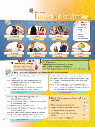Lesson  1
1.	Fill in the blanks using the Word Bank. Then, listen and check.
2.	Read the conversations and identify the problem in each situation.
Meg:	 You’ve dealt with a thorny issue, haven’t you?
Bob:	 Yes, my son Bill has been bullied continuously at school.
Meg:	 Oh dear, those bullying incidents make your blood
run cold!
Bob:	 If he continues being bullied, I’ll report it to the police.
Meg:	 Wait! If you informed the school principal and teachers
first, they would stop the bullies.
Meg:	 Why has Lina failed? Last year she did very well at
school.
Anna:	Yeah, but this year there were so many school
projects and extracurricular activities that she
couldn’t stand the pace.
Meg:	 Maybe that’s true, but if you give her a second
chance, she will succeed. So don’t worry.
Mike:	Hey Meg, I’m in trouble! My parents know I
procrastinate on my homework.
Meg:	 Yes, Mike, they are right; we should do our homework
as soon as we get home.
Mike:	And they also tell me what to study.
Meg:	 If your parents tell you what to study, you have to tell
them not to push you!
Mike:	Yeah, their comments make me fear facing my future.
Meg:	 If I were you, I would tell them I don’t want to make
decisions that conflict with my own skills and interests.
3.	Check the statements below as T (true)
or F (false).
	 		 T	 F
a.	Bill has bullying incidents at school.  
b.	Mike puts homework off until the last minute.  
c.	 Lina has experienced school pressure.  
d.	Meg tells Mike how to deal with parental
pressure.  
e.	Lina can overcome school pressure.  
a. homework
b. school d. bullying f. parental g. body
c. identity e. rejection
procrastination
Vocabulary Strategy
Associate words in order to
remember expressions easily.
Key Expressions
A thorny issue: to deal with a difficult problem
Make your blood run cold: something scary
Can’t stand the pace: to be unable to do well under a lot of pressure
Word
Bank
•	 pressure (x2)
•	 image
•	 search
•	 feelings
•	 incidents
•	 procrastination
Dealing with Difficult Situations
a.	 c.	
b.	
School pressure
74
pressure
Bullying incidents
Parental pressure
incidents pressure image
search feelings
VP5 Unidad 6.indd 74 23/03/2016 10:41:55 a.m.
 