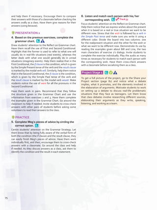 and help them if necessary. Encourage them to compare
their answers with those of a classmate before checking the
answers orally as a class. Have them give reasons for their
answers (using because).
PRESENTATION 2
4.	 Based on the previous exercises, complete the
grammar chart. 
Draw students’ attention to the Reflect on Grammar chart.
Have them recall the use of First and Second Conditional.
Highlight that the former is used to refer to what one will
usually do in real-life situations (real events), whereas the
latter deals with what one would generally do in unreal
situations (imaginary events). Help them realize that in the
FirstConditional, the if clause is the condition, which is given
by the Simple Present tense of the verb and the result clause
is marked by the modal verb will. Similarly, help them notice
that in the Second Conditional, the if clause is the condition,
which is given by the Simple Past tense of the verb and
the result clause is marked by the modal verb would. Make
students notice the use of were for all the pronouns in the
Second Conditional.
Have them work in pairs. Recommend that they follow
the structure given in the Grammar Chart and use the
information from exercises 2 and 3. Have them complete
the examples given in the Grammar Chart. Go around the
classroom to help if needed. Invite students to cross-check
answers with other pairs of students before asking some
volunteers to read their answers to the class.
PRACTICE
5.	 Complete Meg’s pieces of advice by circling the
correct option. 
Centre students’ attention on the Grammar Strategy. Let
them know that by being fully aware of the verbal form of
both the condition (the if clause) and the result clause, they
can easily finish Meg’s pieces of advice. Have them work
individually first, and then, encourage them to cross-check
answers with a classmate. Go around the class and help
if needed. As they discuss answers as a class, ask them to
identify the condition and the result in each statement.
6.	 Listen and match each person with his/her
corresponding wish. 
Focus students’ attention on the Reflect on Grammar chart.
Help them notice that we express wishes about the present
when it is based on a real or true situation we want to be
different now. Stress that the wish is followed by a verb in
the Simple Past tense and make sure you write it using a
different color. Divide the board into two columns: one
for the real/present situation and the other for the wish or
what we want to be different now. Demonstrate its use by
reading the examples given about Bill and Lina, the two
main characters of exercise 2’s dialogs. Invite students to
complete the exercise individually. Play the audio as many
times as necessary for students to match each person with
the corresponding wish. Have them cross-check answers
with a classmate before socializing them as a class.
Project Stage 1  
To get a full picture of the project, go to the Share your
Project section (page 81) and notice what a debate
implies, what it promotes, and the elements involved in
the elaboration of arguments. Motivate students to work
on setting up a debate to discuss real-life problematic
situations that they face as teenagers. Let them know
that class debates involve researching different sources,
elaborating their arguments as they write, speaking,
listening, and working as a team.
Track 53
75
U6_VP5IngGuideCol2012.indd 75 8/10/16 15:42
 