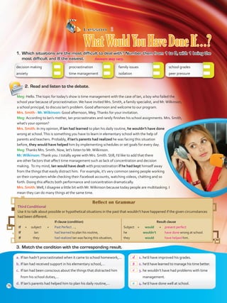Lesson  2
WhatWouldYouHaveDoneIf…?
1.	Which situations are the most difficult to deal with? Number them from 1 to 8, with 1 being the
most difficult and 8 the easiest.
decision making
anxiety
procrastination	
time management	
family issues	
isolation	
school grades	
peer pressure	
2.	Read and listen to the debate.
Reflect on Grammar
Third Conditional
Use it to talk about possible or hypothetical situations in the past that wouldn’t have happened if the given circumstances
had been different.
If clause (condition)
If	+	subject	 +	 Past Perfect ...,
If		 Ian	 	 had learned to plan his routine,
If		 they	 	 had realized Ian was facing this situation,
Result clause
Subject	+	 would	 +	 present perfect
he		wouldn’t		have done wrong at school.
they		would		have helped him.
3.	Match the condition with the corresponding result.
 1.	he’d have improved his grades.
 2.	he’d have learned to manage his time better.
 3.	he wouldn’t have had problems with time
management.
 4.	he’d have done well at school.
a.	If Ian hadn’t procrastinated when it came to school homework,…
b.	If Ian had received support in his elementary school,…
c.	 If Ian had been conscious about the things that distracted him
from his school duties,…
d.	If Ian’s parents had helped him to plan his daily routine,…
Meg: Hello.The topic for today’s show is time management with the case of Ian, a boy who failed the
school year because of procrastination.We have invited Mrs. Smith, a family specialist, and Mr.Wilkinson,
a school principal, to discuss Ian’s problem. Good afternoon and welcome to our program.
Mrs. Smith - Mr. Wilkinson: Good afternoon, Meg.Thanks for your invitation.
Meg: According to Ian’s mother, Ian procrastinates and rarely finishes his school assignments. Mrs. Smith,
what’s your opinion?
Mrs. Smith: In my opinion, if Ian had learned to plan his daily routine, he wouldn’t have done
wrong at school.This is something you have to learn in elementary school with the help of
parents and teachers. Probably, if Ian’s parents had realized he was facing this situation
before, they would have helped him by implementing schedules or set goals for every day.
Meg:Thanks Mrs. Smith. Now, let’s listen to Mr.Wilkinson.
Mr. Wilkinson: Thank you. I totally agree with Mrs. Smith. Still, I’d like to add that there
are other factors that affect time management such as lack of concentration and decision
making. To my mind, Ian would have dealt with procrastination if he had kept himself away
from the things that easily distract him. For example, it’s very common seeing people working
on their computers while checking their Facebook accounts, watching videos, chatting and so
forth. Doing this affects both performance and concentration dramatically.
Mrs. Smith:Well, I disagree a little bit with Mr.Wilkinson because today people are multitasking. I
mean they can do many things at the same time.
a
76
Answers may vary.
d
b
c
VP5 Unidad 6.indd 76 23/03/2016 10:41:58 a.m.
 