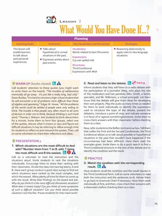 Lesson  2
WhatWouldYouHaveDoneIf...?
Planning
Learning Goals Indicators KeyVocabulary and Structures Strategies
This lesson will
enable learners
to talk about
past personal
experiences.
¾¾ Talks about
hypothetical or unreal
situations in the past.
¾¾ Expresses wishes about
past events.
Vocabulary
Words related to teen life events
Expressions
Cry over spilled milk
Structures
Third Conditional
Expressions with Wish
¾¾ Reasoning deductively to
apply rules to new language
situations
WARM UP (books closed) 
Call students’ attention to these quotes (you might want
to write them on the board): “The troubles of adolescence
eventually all go away - it’s just like a really long, bad cold,”
DawnRuelas;“Itishardtoconvinceahigh-schoolstudentthat
he will encounter a lot of problems more difficult than those
of algebra and geometry,” Edgar W. Howe; “All the problems
of the world could be settled if people were only willing to
think. The trouble is that people very often resort to all sorts
of devices in order not to think, because thinking is such hard
work,”Thomas J. Watson. Ask students to think about them
for a minute. Invite them to form four groups, select one
of the quotes, discuss what it means or says and figure out
difficult situations it may be referring to. Allow enough time
for students to reflect on and interpret the quotes.Then, call
on some volunteers to share their reflections and ideas.
PRESENTATION 1
1.	 Which situations are the most difficult to deal
with? Number them from 1 to 8, with 1 being
the most difficult and 8 the easiest. 
Call on a volunteer to read the instruction and the
situations aloud. Invite students to rank the situations
individually. Encourage them to share their ranking with
their classmates. Divide the class into two big teams, A and
B. Have each group conduct a quick class survey to find out
which situations were ranked as the most complex, and
which the easiest.Allow plenty of time for them to come up
with the result. Write their findings on the board and ask:
Why do you think it is the most difficult/ the easiest situation?
What does it mean/ imply? Can you think of some symptoms
of such a difficult situation? Can you think about possible
solutions? and the like. Praise students for their hard work!
2.	 Read and listen to the debate. 
Inform students that they will listen to a radio debate with
the participation of a journalist (Meg, who plays the role
of the moderator) and two panelists (Mrs. Smith, a family
specialist, and Mr. Wilkinson, a school principal). Let them
know that the debate will give them ideas for developing
their own projects. Play the audio as many times as needed
for them to work individually to identify the expressions
used to introduce the topic of the debate, present the
debaters, introduce a point of view, and indicate someone
is in favor of or against something/someone. Invite them to
cross-check answers with their classmates’ before checking
them as a class.
Now,referstudentstotheReflectonGrammarbox.Tellthem
that unlike the First and the Second Conditionals, the Third
Conditional allows us to talk about possible or hypothetical
situations in the past that wouldn’t have happened if the
circumstances had been different. Have them read the
examples given. Invite them to do a quick search to find a
Third Conditional structure in the text of the debate and to
identify the condition and the result.
PRACTICE
3.	 Match the condition with the corresponding
result. 
Have students recall the condition and the result clauses in
the Third Conditional form. Call on some volunteers to read
both the instruction and the sentences (a-d). Advise them
to go back to Grammar Chart if necessary. Have them work
individually at first, and then, cross-check their answers with
a classmate’s before checking them as a class.
Track 54
76
U6_VP5IngGuideCol2012.indd 76 8/10/16 15:42
 