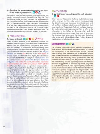 4.	 Complete the sentences using the correct form
of the verbs in parentheses. 
As students have just been exposed to recognizing the two
clauses (the condition and the result) that form the Third
Conditional, make sure they complete the sentences with
the correct form of the verb in parentheses, without going
back to the Grammar Chart. Have them work individually at
first, and then, ask them to self-correct their sentences with
the help of the information given in the Grammar Chart.
Have them cross-check their answers with other pairs. Call
on some volunteers to read out their answers to the class.
PRESENTATION 2
5.	 Listen and read. 
Direct students’ attention to the Reflect on Grammar box
and have them study both a situation in the past that didn’t
happen and the corresponding wish/desire that shows
that you wanted it to be different. Model by writing some
examples which would be familiar to students, making sure
you use different colors for the verb that indicates the past
situation and for the wish followed by the Past Perfect to
express regret about the situation. Again, have them scan
the conversation to find an example of a past situation and
the corresponding wish (Karl didn’t bring his homework
and failed - He wishes he hadn’t followed his classmates
recommendations. He wishes peer pressure hadn’t affected
him.) Now, ask them to find an expression which indicates a
complaint about a situation: Don’t cry over spilled milk. Draw
students’ attention to the Key Expressions box, and reflect
on the fact that we shouldn’t complain about something
that cannot be solved or remedied, but instead we should
assumetheconsequencesofouractions.Playtheaudioonce
for them to read and listen to the conversation. Encourage
them to think about a similar past situation they have
experienced and then share it with a classmate. Challenge
some volunteers to share their experience with the students
and the teacher. Reward them by saying: Awesome!You have
mastered theThird Conditional!
APPLICATION
6.	 Write the corresponding wish to each situation. 
Before tackling the exercise, challenge students to come up
with a synonym for the words, anxious (nervous/worried),
shy (timid/introverted), indecisive (uncertain/unsure) and
self-confident (self-assured/self-possessed) to facilitate their
understanding of the particular feeling in each past situation.
Get students to work in pairs. Advise them to refer to the
information in the Reflect on Grammar chart and the
conversation in exercise 5 in case they need to remember
the structure. Also, recommend that they use a distinctive
color for the wish followed by the Past Perfect. Go around
the classroom to help them if necessary.
 Project Stage 2  
Let students know they are to elaborate arguments in
order to hold a class debate. Remind students to choose
two situations out of the ones discussed in stage 1. Advise
them to assign each member a role in the debate. Inform
them that the moderator maintains the focus and controls
the flow of the debate by posing questions to both the
panelists and the audience, and the panelists or experts in
the field of study assume opposed positions on the topic
discussed. Suggest that to elaborate arguments they need
to state their points of view regarding the problematic
issues. Recommend that they search the internet and other
sources (like printed newspapers and magazines) for solid
foundations, real evidence, and facts or statements to
support their viewpoints. Finally, emphasize the importance
of taking notes about the real evidence they find along with
the name of the expert or authority on the problematic
issues.
Track 55
77
U6_VP5IngGuideCol2012.indd 77 8/10/16 15:42
 
