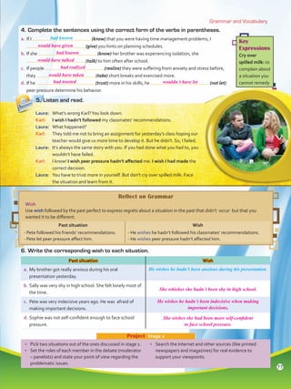 Grammar and Vocabulary
Key
Expressions
Cry over
spilled milk: to
complain about
a situation you
cannot remedy
•	 Pick two situations out of the ones discussed in stage 1.
•	 Set the roles of each member in the debate (moderator
– panelists) and state your point of view regarding the
problematic issues.
•	 Search the Internet and other sources (like printed
newspapers and magazines) for real evidence to
support your viewpoints.
Project  Stage 2
4.	Complete the sentences using the correct form of the verbs in parentheses.
a.	If I (know) that you were having time management problems, I
(give) you hints on planning schedules.
b.	If she (know) her brother was experiencing isolation, she
(talk) to him often after school.
c.	 If people (realize) they were suffering from anxiety and stress before,
they (take) short breaks and exercised more.
d.	If he (trust) more in his skills, he (not let)
peer pressure determine his behavior.
5.	Listen and read.
Laura:	 What’s wrong Karl?You look down.
Karl:	 I wish I hadn’t followed my classmates’ recommendations.
Laura:	 What happened?
Karl:	 They told me not to bring an assignment for yesterday’s class hoping our
teacher would give us more time to develop it. But he didn’t. So, I failed.
Laura:	 It’s always the same story with you. If you had done what you had to, you
wouldn’t have failed.
Karl:	 I know! I wish peer pressure hadn’t affected me. I wish I had made the
correct decision.
Laura:	 You have to trust more in yourself. But don’t cry over spilled milk. Face
the situation and learn from it.
6.	Write the corresponding wish to each situation.
Past situation Wish
a.	My brother got really anxious during his oral
presentation yesterday.
He wishes he hadn’t been anxious during his presentation.
b.	Sally was very shy in high school. She felt lonely most of
the time.
c.	 Pete was very indecisive years ago. He was afraid of
making important decisions.
d.	Sophie was not self-confident enough to face school
pressure.
Reflect on Grammar
Wish
Use wish followed by the past perfect to express regrets about a situation in the past that didn’t occur but that you
wanted it to be different.
Past situation Wish
- Pete followed his friends’ recommendations.
- Pete let peer pressure affect him.
- He wishes he hadn’t followed his classmates’ recommendations.
- He wishes peer pressure hadn’t affected him.
had known
77
would have given
had known
would have talked
had realized
would have taken
had trusted
She whishes she hadn´t been shy in high school.
He wishes he hadn´t been indecisive when making
important decisions.
She wishes she had been more self-confident
to face school pressure.
wouldn´t have let
VP5 Unidad 6.indd 77 23/03/2016 10:41:59 a.m.
 