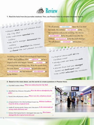 Review
1.	 Read the facts from the journalist notebook. Then, use Passive Voice to complete the news reports.
•	thieves stole 70 cell phones from
the City Mall
•	the watchman reported the
robbery
•	the mall's manager denounced the
robbery
•	the police identified the thieves
an found the cell phones in a box
70 cell phones from the City Mall
last week. The robbery  (a) by
the watchman early in the morning. The thieves
 (b) by the police soon after the
robbery  (c) by the mall’s manager.
The cell phones  (d) in a box.
According to the World Meteorological Organization
-WMO, the Caribbean coast  (e) by a
tropical storm next month. Storms  (f)
of strong winds and heavy rain. With the storms from
last year, homes  (g) and some roads
 (h), but residents  (i)
by the WMO.
•	a tropical storm will hit the
Caribbean coast
•	strong winds and heavy rain make
storms
•	storms from last year damaged
homes and destroyed roads
•	the WMO informed the residents
2.	 Based on the news above, use the words to create questions in Passive Voice.
a.	City Mall / stolen /What
 ?
b.	identified / by / thieves / the police
 ?
c.	 found / the cell phones / where
 ?
d.	a tropical storm / hit / the Caribbean Coast / by
 ?
e.	made of / strong winds / heavy rain / the storm
 ?
f.	 homes / the tropical storm / damaged / last year / by
 ?
were stolen
6
was reported
were identified
was denounced
were found
will be hit
are made
were damaged
were destroyed
What was stolen from the City Mall
Were homes
Is the storm made of
Where were the cell phones found
Will the Caribbean
Were the thieves identified by the
were informed
police
Coast be hit by a tropical storm
strong winds and heavy rain
damaged by the tropical storm last year
VP5ReviewUnit.indd 6 3/30/16 11:43 AM
 