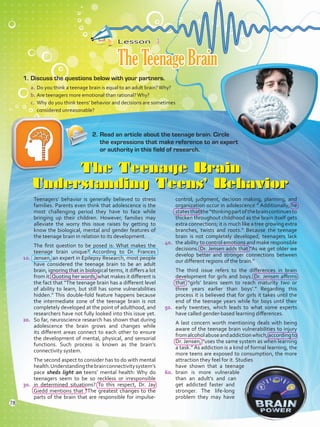 Lesson  3
TheTeenageBrain
1.	Discuss the questions below with your partners.
a.	Do you think a teenage brain is equal to an adult brain?Why?
b.	Are teenagers more emotional than rational?Why?
c.	 Why do you think teens’ behavior and decisions are sometimes
considered unreasonable?
The Teenage Brain
Understanding Teens’ Behavior
Teenagers’ behavior is generally believed to stress
families. Parents even think that adolescence is the
most challenging period they have to face while
bringing up their children. However, families may
alleviate the worry this issue raises by getting to
know the biological, mental and gender features of
the teenage brain in relation to its development.
The first question to be posed is: What makes the
teenage brain unique? According to Dr. Frances
Jensen, an expert in Epilepsy Research, most people
have considered the teenage brain to be an adult
brain, ignoring that in biological terms, it differs a lot
from it.Quoting her words, what makes it different is
the fact that “The teenage brain has a different level
of ability to learn, but still has some vulnerabilities
hidden.” This double-fold feature happens because
the intermediate zone of the teenage brain is not
completely developed at the point of adulthood, and
researchers have not fully looked into this issue yet.
So far, neuroscience research has shown that during
adolescence the brain grows and changes while
its different areas connect to each other to ensure
the development of mental, physical, and sensorial
functions. Such process is known as the brain’s
connectivity system.
The second aspect to consider has to do with mental
health.Understandingthebrainconnectivitysystem’s
pace sheds light on teens’ mental health: Why do
teenagers seem to be so reckless or irresponsible
in determined situations? To this respect, Dr. Jay
Giedd mentions that “The greatest changes to the
parts of the brain that are responsible for impulse-
control, judgment, decision making, planning, and
organization occur in adolescence.” Additionally, he
statesthatthe“thinkingpartofthebraincontinuesto
thicken throughout childhood as the brain itself gets
extra connections; it is much like a tree growing extra
branches, twists and roots.” Because the teenage
brain is not completely developed, teenagers lack
the ability to control emotions and make responsible
decisions. Dr. Jensen adds that “As we get older we
develop better and stronger connections between
our different regions of the brain.”
The third issue refers to the differences in brain
development for girls and boys. Dr. Jensen affirms
that “girls’ brains seem to reach maturity two or
three years earlier than boys’.” Regarding this
process it is believed that for girls it takes until the
end of the teenage years while for boys until their
early twenties, which leads to what some experts
have called gender-based learning differences.
A last concern worth mentioning deals with being
aware of the teenage brain vulnerabilities to injury
fromalcoholabuseandaddictionwhich,accordingto
Dr. Jensen, “uses the same system as when learning
a task.” As addiction is a kind of formal learning, the
more teens are exposed to consumption, the more
attraction they feel for it. Studies
have shown that a teenage
brain is more vulnerable
than an adult’s and can
get addicted faster and
stronger. The life-long
problem they may have
2.	Read an article about the teenage brain. Circle
the expressions that make reference to an expert
or authority in this field of research.
10.
20.
30.
40.
50.
60.
78
VP5 Unidad 6.indd 78 23/03/2016 10:42:01 a.m.
 