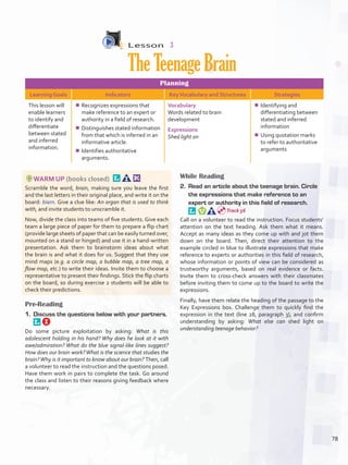 Lesson  3
TheTeenageBrain
Planning
Learning Goals Indicators KeyVocabulary and Structures Strategies
This lesson will
enable learners
to identify and
differentiate
between stated
and inferred
information.
¾¾ Recognizes expressions that
make reference to an expert or
authority in a field of research.
¾¾ Distinguishes stated information
from that which is inferred in an
informative article.
¾¾ Identifies authoritative
arguments.
Vocabulary
Words related to brain
development
Expressions
Shed light on
¾¾ Identifying and
differentiating between
stated and inferred
information
¾¾ Using quotation marks
to refer to authoritative
arguments
WARM UP (books closed) 
Scramble the word, brain, making sure you leave the first
and the last letters in their original place, and write it on the
board: biarn. Give a clue like: An organ that is used to think
with, and invite students to unscramble it.
Now, divide the class into teams of five students. Give each
team a large piece of paper for them to prepare a flip chart
(provide large sheets of paper that can be easily turned over,
mounted on a stand or hinged) and use it in a hand-written
presentation. Ask them to brainstorm ideas about what
the brain is and what it does for us. Suggest that they use
mind maps (e.g. a circle map, a bubble map, a tree map, a
flow map, etc.) to write their ideas. Invite them to choose a
representative to present their findings. Stick the flip charts
on the board, so during exercise 2 students will be able to
check their predictions.
Pre-Reading
1.	 Discuss the questions below with your partners. 
Do some picture exploitation by asking: What is this
adolescent holding in his hand? Why does he look at it with
awe/admiration? What do the blue signal-like lines suggest?
How does our brain work?What is the science that studies the
brain?Why is it important to know about our brain? Then, call
a volunteer to read the instruction and the questions posed.
Have them work in pairs to complete the task. Go around
the class and listen to their reasons giving feedback where
necessary.
While Reading
2.	 Read an article about the teenage brain. Circle
the expressions that make reference to an
expert or authority in this field of research. 
Call on a volunteer to read the instruction. Focus students’
attention on the text heading. Ask them what it means.
Accept as many ideas as they come up with and jot them
down on the board. Then, direct their attention to the
example circled in blue to illustrate expressions that make
reference to experts or authorities in this field of research,
whose information or points of view can be considered as
trustworthy arguments, based on real evidence or facts.
Invite them to cross-check answers with their classmates
before inviting them to come up to the board to write the
expressions.
Finally, have them relate the heading of the passage to the
Key Expressions box. Challenge them to quickly find the
expression in the text (line 28, paragraph 3), and confirm
understanding by asking: What else can shed light on
understanding teenage behavior?
Track 56
78
U6_VP5IngGuideCol2012.indd 78 8/10/16 15:42
 