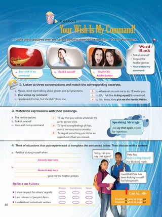 a.	 b.	 c.	
Reflect on Values
Always Sometimes Never
¾¾ I show respect for others’ regrets.
¾¾ I am tolerant of people’s fears.
¾¾ I understand individuals’ wishes.
Lesson  4
YourWishIsMyCommand!
1.	Label these pictures with the corresponding idiomatic expression. Use the Word Bank.
4.	 Think of situations that you experienced to complete the sentences below. Then discuss with a partner.
Speaking Strategy
Use say that again, to ask
for repetition.
a.	I felt like kicking myself when
 .
b.	
gave me the heebie-jeebies.
Pete has
for flunking math.
Sorry, can you
say that again?
I said that Pete has
been kicking himself
for failing math.
been kicking himself
Your wish is my
Word
Bank
•	 To kick oneself
•	 To give the
heebie-jeebies
•	 Your wish is my
command
a.	The heebie-jeebies
b.	To kick oneself
c.	 Your wish is my command
 To say that you will do whatever the
other person asks.
 To have strong feelings of fear,
worry, nervousness or anxiety.
 To regret something you did or an
opportunity that you missed.
3.	Match the expressions with their meanings.
2.	Listen to three conversations and match the corresponding excerpts.
a.	Please, don’t start talking about ghosts and evil phantoms.
b.	Your wish is my command.
c.	 I explained it to her, but she didn’t trust me.
 1.	Whatever you ask me to do, I’ll do for you.
 2.	Oh, I felt like kicking myself! I ruined it all.
 3.	You know, they give me the heebie-jeebies.
command
Gap Activity
Student A goes to page 90.
Student B goes to page 92.
80
To kick oneself To give the
heebie-jeebies
c
b
c
a
a
b
Answers may vary.
Answers may vary.
VP5 Unidad 6.indd 80 19/04/2016 11:16:43 a.m.
 