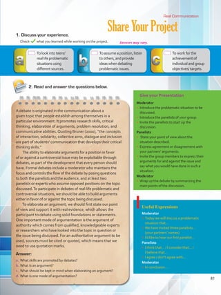 Give your Presentation
Moderator
•	 Introduce the problematic situation to be
discussed.
•	 Introduce the panelists of your group.
•	 Invite the panelists to start up the
discussion.
Panelists
•	 State your point of view about the
situation described.
•	 Express agreement or disagreement with
your partners’ arguments.
•	 Invite the group members to express their
arguments for and against the issue and
say what you would have done in such a
situation.
Moderator
•	 Wrap up the debate by summarizing the
main points of the discussion.
Useful Expressions
Moderator
•	 Today we will discuss a problematic
situation that…
•	 We have invited three panelists…
(your partners’ names)
•	 I’d like to hear our first panelist…
Panelists
•	 I think that… / I consider that… /
I believe that…
•	 I agree / don’t agree with…
Moderator
•	 In conclusion…
ShareYourProject1.	Discuss your experience.
	 Check what you learned while working on the project.
Real Communication
Answer:
a.	What skills are promoted by debates?
b.	What is an argument?
c.	 What should be kept in mind when elaborating an argument?
d.	What is one mode of argumentation?
A debate is originated in the communication about a
given topic that people establish among themselves in a
particular environment. It promotes research skills, critical
thinking, elaboration of arguments, problem resolution, and
communicative abilities. Quoting Bruner (2000), “the concepts
of interaction, solidarity, collective aims, dialogue and inclusion
are part of students’ communication that develops their critical
thinking skills.”
The ability to elaborate arguments for a position in favor
of or against a controversial issue may be exploitable through
debates, as part of the development that every person should
have. Formal debates include a moderator who maintains the
focus and controls the flow of the debate by posing questions
to both the panelists and the audience, and at least two
panelists or experts who assume opposed positions on the topic
discussed.To participate in debates of real-life problematic and
controversial situations, we should be able to build arguments
either in favor of or against the topic being discussed.
To elaborate an argument, we should first state our point
of view and support it with real evidence, which allows the
participant to debate using solid foundations or statements.
One important mode of argumentation is the argument of
authority which comes from qualified, knowledgeable experts
or researchers who have looked into the topic in question or
the issue being discussed. For an authoritative argument to be
used, sources must be cited or quoted, which means that we
need to use quotation marks.
 Tolookintoteens’
reallifeproblematic
situationsusing
differentsources.
2.	Read and answer the questions below.
 Toassumeaposition,listen
toothers,andprovide
ideaswhendebating
problematicissues.
 Toworkforthe
achievementof
individualandgroup
objectives/targets.
81
Answers may vary.
VP5 Unidad 6.indd 81 23/03/2016 10:42:05 a.m.
 