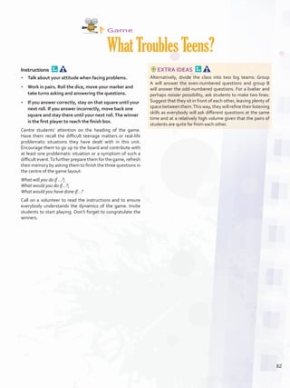 Game
WhatTroublesTeens?
Instructions 
•	 Talk about your attitude when facing problems.
•	 Work in pairs. Roll the dice, move your marker and
take turns asking and answering the questions.
•	 If you answer correctly, stay on that square until your
next roll. If you answer incorrectly, move back one
square and stay there until your next roll.The winner
is the first player to reach the finish box.
Centre students’ attention on the heading of the game.
Have them recall the difficult teenage matters or real-life
problematic situations they have dealt with in this unit.
Encourage them to go up to the board and contribute with
at least one problematic situation or a symptom of such a
difficult event.To further prepare them for the game, refresh
their memory by asking them to finish the three questions in
the centre of the game layout:
What will you do if ...?;
What would you do if...?;
What would you have done if...?
Call on a volunteer to read the instructions and to ensure
everybody understands the dynamics of the game. Invite
students to start playing. Don’t forget to congratulate the
winners.
EXTRA IDEAS 
Alternatively, divide the class into two big teams: Group
A will answer the even-numbered questions and group B
will answer the odd-numbered questions. For a livelier and
perhaps noisier possibility, ask students to make two lines.
Suggest that they sit in front of each other, leaving plenty of
space between them.This way, they will refine their listening
skills as everybody will ask different questions at the same
time and at a relatively high volume given that the pairs of
students are quite far from each other.
82
U6_VP5IngGuideCol2012.indd 82 3/23/16 11:53 AM
 