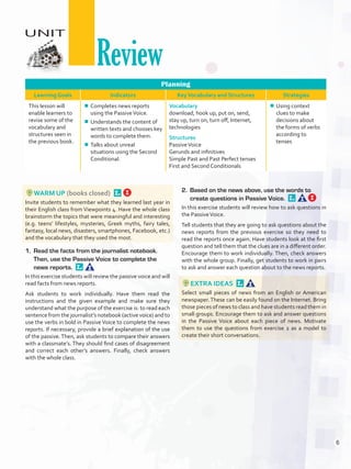 Planning
Learning Goals Indicators KeyVocabulary and Structures Strategies
This lesson will
enable learners to
revise some of the
vocabulary and
structures seen in
the previous book.
¾¾ Completes news reports
using the PassiveVoice.
¾¾ Understands the content of
written texts and chooses key
words to complete them.
¾¾ Talks about unreal
situations using the Second
Conditional.
Vocabulary
download, hook up, put on, send,
stay up, turn on, turn off, Internet,
technologies
Structures
PassiveVoice
Gerunds and infinitives
Simple Past and Past Perfect tenses
First and Second Conditionals
¾¾ Using context
clues to make
decisions about
the forms of verbs
according to
tenses
WARM UP (books closed) 
Invite students to remember what they learned last year in
their English class from Viewpoints 4. Have the whole class
brainstorm the topics that were meaningful and interesting
(e.g. teens’ lifestyles, mysteries, Greek myths, fairy tales,
fantasy, local news, disasters, smartphones, Facebook, etc.)
and the vocabulary that they used the most.
1.	 Read the facts from the journalist notebook.
Then, use the Passive Voice to complete the
news reports. 
In this exercise students will review the passive voice and will
read facts from news reports.
Ask students to work individually. Have them read the
instructions and the given example and make sure they
understand what the purpose of the exercise is: to read each
sentence from the journalist’s notebook (active voice) and to
use the verbs in bold in Passive Voice to complete the news
reports. If necessary, provide a brief explanation of the use
of the passive.Then, ask students to compare their answers
with a classmate’s. They should find cases of disagreement
and correct each other’s answers. Finally, check answers
with the whole class.
2.	 Based on the news above, use the words to
create questions in Passive Voice. 
In this exercise students will review how to ask questions in
the PassiveVoice.
Tell students that they are going to ask questions about the
news reports from the previous exercise so they need to
read the reports once again. Have students look at the first
question and tell them that the clues are in a different order.
Encourage them to work individually. Then, check answers
with the whole group. Finally, get students to work in pairs
to ask and answer each question about to the news reports.
EXTRA IDEAS 
Select small pieces of news from an English or American
newspaper.These can be easily found on the Internet. Bring
those pieces of news to class and have students read them in
small groups. Encourage them to ask and answer questions
in the Passive Voice about each piece of news. Motivate
them to use the questions from exercise 2 as a model to
create their short conversations.
UNIT
Review
6
U0_VP5IngGuideCol2012.indd 6 3/23/16 11:25 AM
 