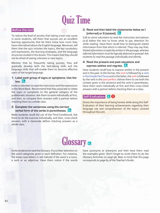 Quiz Time
Before the test
To reduce the level of anxiety that taking a test may cause
in some students, tell them that quizzes are an excellent
learning opportunity that let them know how much they
have internalized about the English language. Moreover, tell
them that the quiz includes the topics, the key vocabulary
and expressions, the learning strategies, and the language
structures studied in this lesson.This means that they should
not be afraid of seeing unknown or new topics.
Mention that by frequently taking quizzes, they will
gradually develop both the test-taking skills and the
language skills that will enable them to become effective
users of the target language.
1.	 Label each group of signs or symptoms. Use the
box. 
Invite a volunteer to read the instruction and the expressions
in the Word Bank. Recommend that they associate or relate
the signs or symptoms to the general category of the
problematic situation. Ask them to work individually at first,
and then, to compare their answers with a partner before
checking them as a whole class.
2.	 Complete the sentences using the correct
verbal form of the verbs in parentheses. 
Make students recall the use of the Third Conditional. Ask
them to do the exercise individually, and then, cross-check
answers with a classmate before checking answers as a
whole class.
3.	 Read and then label the statements below as I
(inferred) or S (stated). 
Call on some volunteers to read the instruction and options
(a-d) below the text to know what to pay attention for
while reading. Have them recall how to distinguish stated
information from that which is inferred. They may say that:
Statedinformationisexplicitlywritteninthepassage,whereas
inferred information must be logically deduced or guessed.Ask
students to read the passage individually and silently.
4.	 Read the present and past situations and
express wishes and regrets. 
Have students recall how to express wishes in the present
and in the past. In the former, the wish is followed by a verb
intheSimplePastTenseandinthelatter,thewishisfollowed
by the verb in the past perfect. Advise them to use both the
context given in the sentence and the verb in parentheses.
Have them work individually at first and then cross-check
answers with a partner before checking them as a class.
Self-Evaluation  
Stress the importance of being honest while doing this Self-
Evaluation of their learning achievements regarding their
language use and comprehension of the topics covered
throughout the unit.
Glossary 
Invite students to read theGlossary. Focus their attention on
the word categories given in each definition. For instance,
the lower-case letters in red indicate if the word is a noun,
a verb or an adjective. Have them notice if the words
have synonyms or antonyms and then have them read
the examples given. Don’t forget to invite them to do the
Glossary Activities on page 98. Bear in mind that this page
corresponds to page 84 of theTeacher’s Guide.
83
U6_VP5IngGuideCol2012.indd 83 3/23/16 11:53 AM
 