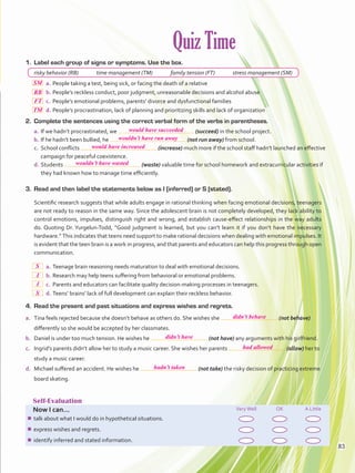 Quiz Time
Self-Evaluation
Now I can... VeryWell OK A Little
¾¾ talk about what I would do in hypothetical situations.
¾¾ express wishes and regrets.
¾¾ identify inferred and stated information.
1.	 Label each group of signs or symptoms. Use the box.
risky behavior (RB)   time management (TM)   family tension (FT)   stress management (SM)
  a.	People taking a test, being sick, or facing the death of a relative
  b.	People’s reckless conduct, poor judgment, unreasonable decisions and alcohol abuse
  c.	 People’s emotional problems, parents’ divorce and dysfunctional families
  d.	People’s procrastination, lack of planning and prioritizing skills and lack of organization
2.	 Complete the sentences using the correct verbal form of the verbs in parentheses.
a.	If we hadn’t procrastinated, we (succeed) in the school project.
b.	If he hadn’t been bullied, he (not run away) from school.
c.	 School conflicts (increase) much more if the school staff hadn’t launched an effective
campaign for peaceful coexistence.
d.	Students (waste) valuable time for school homework and extracurricular activities if
they had known how to manage time efficiently.
3.	 Read and then label the statements below as I (inferred) or S (stated).
Scientific research suggests that while adults engage in rational thinking when facing emotional decisions, teenagers
are not ready to reason in the same way. Since the adolescent brain is not completely developed, they lack ability to
control emotions, impulses, distinguish right and wrong, and establish cause-effect relationships in the way adults
do. Quoting Dr. Yurgelun-Todd, “Good judgment is learned, but you can’t learn it if you don’t have the necessary
hardware.” This indicates that teens need support to make rational decisions when dealing with emotional impulses. It
is evident that the teen brain is a work in progress, and that parents and educators can help this progress through open
communication.
  a.	Teenage brain reasoning needs maturation to deal with emotional decisions.
 b.	Research may help teens suffering from behavioral or emotional problems.
 c.	Parents and educators can facilitate quality decision-making processes in teenagers.
 d.	Teens’ brains’ lack of full development can explain their reckless behavior.
4.	 Read the present and past situations and express wishes and regrets.
a.	 Tina feels rejected because she doesn’t behave as others do. She wishes she (not behave)
differently so she would be accepted by her classmates.
b.	 Daniel is under too much tension. He wishes he (not have) any arguments with his girlfriend.
c.	 Ingrid’s parents didn’t allow her to study a music career. She wishes her parents (allow) her to
study a music career.
d.	 Michael suffered an accident. He wishes he (not take) the risky decision of practicing extreme
board skating.
83
wouldn’t have run away
would have increased
wouldn’t have wasted
didn’t have
had allowed
hadn’t taken
would have succeeded
SM
RB
FT
TM
didn’t behave
S
I
I
S
VP5 Unidad 6.indd 83 23/03/2016 10:42:07 a.m.
 